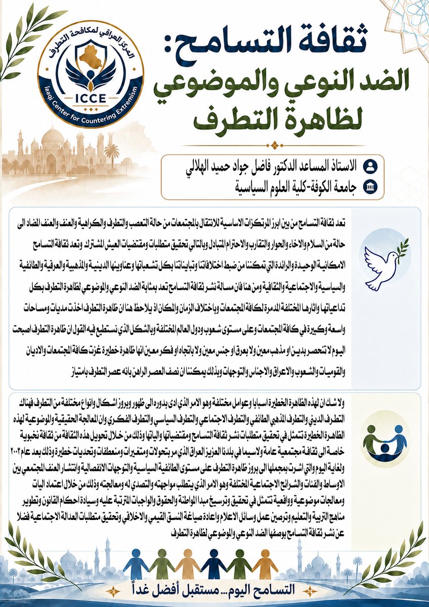 Iraqicce's tweet photo. الاستاذ المساعد الدكتور فاضل جواد حميد الهلالي 
جامعة الكوفة-كلية العلوم السياسية     

تعد ثقافة التسامح من بين أبرز المرتكزات الأساسية للانتقال بالمجتمعات من حالة التعصب والتطرف والكراهية والعنف، والعنف المضاد، إلى حالة من السلام والإخاء والحوار والتقارب والاحترام المتبادل، وبالتالي تحقيق متطلبات ومقتضيات العيش المشترك، وتعد ثقافة التسامح الإمكانية الوحيدة والرائدة التي تمكننا من ضبط اختلافاتنا وتبايناتنا بكل تشعباتها وعناوينها (الدينية والمذهبية والعرقية والطائفية والسياسية والاجتماعية والثقافية الخ ). من هنا فإن مسألة نشر ثقافة التسامح تعد بمثابة الضد النوعي والموضوعي لظاهرة التطرف بكل تداعياتها وآثارها المختلفة المدمرة لكافة المجتمعات وباختلاف الزمان والمكان؛ إذ يلاحظ هنا أن ظاهرة التطرف أخذت مديات ومساحات واسعة وكبيرة في كافة المجتمعات، وعلى مستوى شعوب ودول العالم المختلفة، وبالشكل الذي نستطيع فيه القول إن ظاهرة التطرف أصبحت اليوم لا تنحصر بدين أو مذهب معين، ولا بعرق أو جنس معين، ولا باتجاه أو فكر معين، إنها ظاهرة خطيرة غزت كافة المجتمعات والأديان والقوميات والشعوب والأعراق والأجناس والتوجهات، وبذلك يمكننا أن نصف العصر الراهن بأنه عصر التطرف بامتياز.    ولا شك أن لهذه الظاهرة الخطيرة أسباباً وعوامل مختلفة، وهو الأمر الذي أدى بدوره إلى ظهور وبروز أشكال وأنواع مختلفة من التطرف، فهناك التطرف الديني والتطرف المذهبي (الطائفي )، والتطرف الاجتماعي، والتطرف السياسي، والتطرف الفكري، وإن المعالجة الحقيقية والموضوعية لهذه الظاهرة الخطيرة تتمثل في تحقيق متطلبات نشر ثقافة التسامح ومقتضياتها وآلياتها، وذلك من خلال تحويل هذه الثقافة من ثقافة نخبوية خاصة إلى ثقافة مجتمعية عامة، ولاسيما في بلدنا العزيز العراق الذي مر بتحولات ومتغيرات ومنعطفات وتحديات خطيرة، وذلك بعد عام 2003 ولغاية اليوم، التي أشرت بمجملها إلى بروز ظاهرة التطرف على مستوى ( الطائفية السياسية، التوجهات الانفصالية، انتشار العنف المجتمعي بين الأوساط والفئات والشرائح الاجتماعية المختلفة )، وهو الأمر الذي يتطلب مواجهته والتصدي له ومعالجته، وذلك من خلال اعتماد آليات ومعالجات موضوعية وواقعية تتمثل (بتحقيق وترسيخ مبدأ المواطنة والحقوق والواجبات المترتبة عليه، وسيادة أحكام القانون، وتطوير مناهج التربية والتعليم، وترصين عمل وسائل الإعلام، وإعادة صياغة النسق القيمي والأخلاقي، وتحقيق م��طلبات العدالة الاجتماعية، فضلا عن نشر ثقافة التسامح بوصفها الضد النوعي والموضوعي لظاهرة التطرف ) .