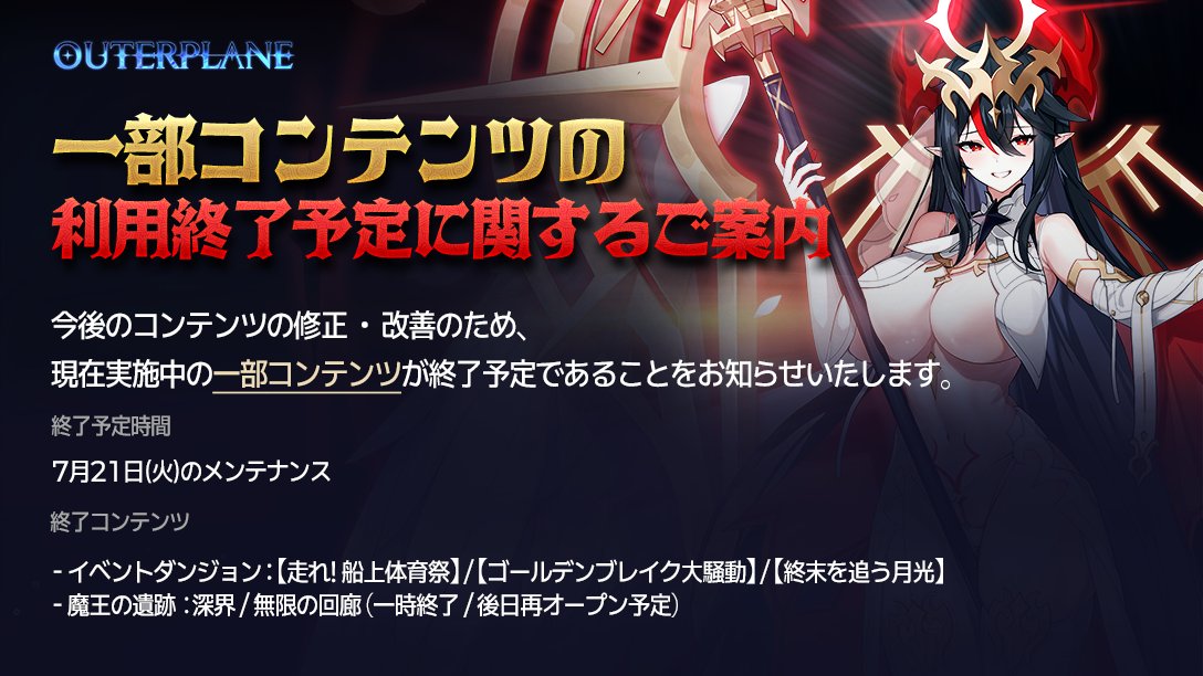 OP_TWT_JP's tweet photo. #アウタープレーン #OUTERPLANE #アウプレ
【お知らせ】魔王の遺跡、一部常設イベントダンジョンの利用終了予定に関するご案内 (7/21終了)

マスターの皆様、こんにちは。
アウタープレイン運営チームです。
今後のコンテンツの修正および補完のため、
現在進行中の一部コンテンツを終了させていただく予定です。

■ 終了コンテンツのご案内
1. イベントダンジョン「走れ！船上大運動会」
2. イベントダンジョン「ゴールデンブレイク大騒動」
3. イベントダンジョン「終末を追う月光」
4. 魔王の遺跡 - 深界 (一時終了 / 今後再オープン予定)
5. 魔王の遺跡 - 無限回廊 (一時終了 / 今後再オープン予定)

上記のコンテンツは7月21日(火)のメンテナンス以降に終了となる予定です。
「魔王の遺跡」の再オープン時期につきましては、今後の日程が確定次第、別途お知らせにてご案内いたします。

より安定的で改善されたサービスをお届けできるよう、一層努めてまいります。
引き続き「アウタープレイン」をよろしくお願いいたします。

📲『アウタープレーン』ダウンロード
https://t.co/rNPyJ4zM65