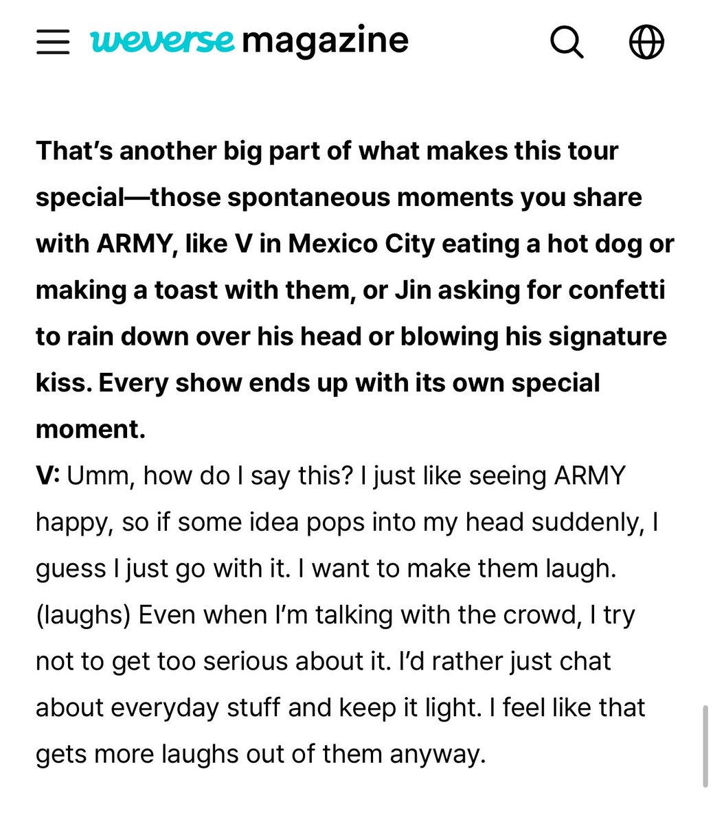 taeguide's tweet photo. [INFO] Q. That’s another big part of what makes this tour special, those spontaneous moments you share with ARMY, like V in Mexico City eating a hot dog or making a toast with them [..], every show ends up with its own special moment 

🐯: Umm, how do I say this? I just like seeing ARMY happy, so if some idea pops into my head suddenly, I guess I just go with it. I want to make them laugh. (laughs) Even when I’m talking with the crowd, I try not to get too serious about it. I’d rather just chat about everyday stuff and keep it light. I feel like that gets more laughs out of them anyway.