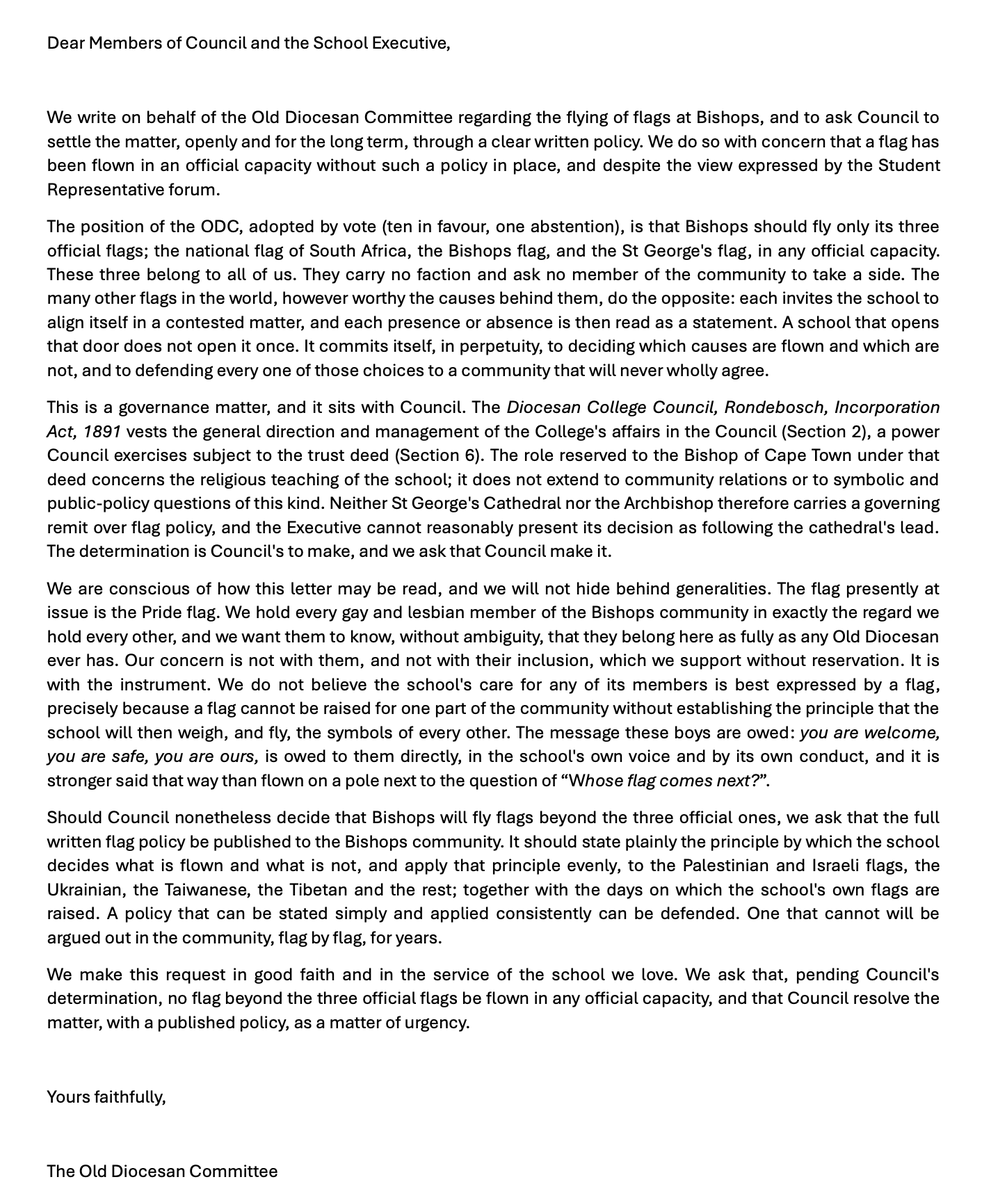 RenaldoGouws's tweet photo. In typical fashion, @Anton_Taylor, being the woke snowflake that he is, decided to turn a common-sense request into an end-of-the-world scenario.

He also decided, in typical woke leftist fashion, to accuse anyone who doesn't agree with his stance of being homophobic, closeted and ignorant and is now threatening them with "exposing" them.

The old boys at Bishops are asking the school something quite reasonable:

"What is the school's policy on flying "cause" flags?

When you fly a "cause" flag, you are automatically causing a divide within the school that doesn't need to exist. It's an unnecessary distraction. Case in point, look at all the media coverage this has caused, the divide between old boys and even the pupils at the school.

Also, there are literally thousands of flags for various causes around the world. Who will now decide which cause flag to hoist, and will future cause flags divide the school even further?

I have to add that expecting a school founded on Anglican beliefs and principles that still practices those beliefs to this day and sees it as a cornerstone of their school, to fly the pride flag is like expecting a vegetarian restaurant to sell a double bacon cheese burger, and if they don't, you accuse them of being bigots.

People like @Anton_Taylor want attention at all costs, and if that means burning the house down to get it, they will do it. It's not about the cause for him; it's about the followers, the likes, the exposure.

I will attach the letter the Old Boys wrote to the school. Please tell me if you can find the homophobia in the letter or even between the lines.