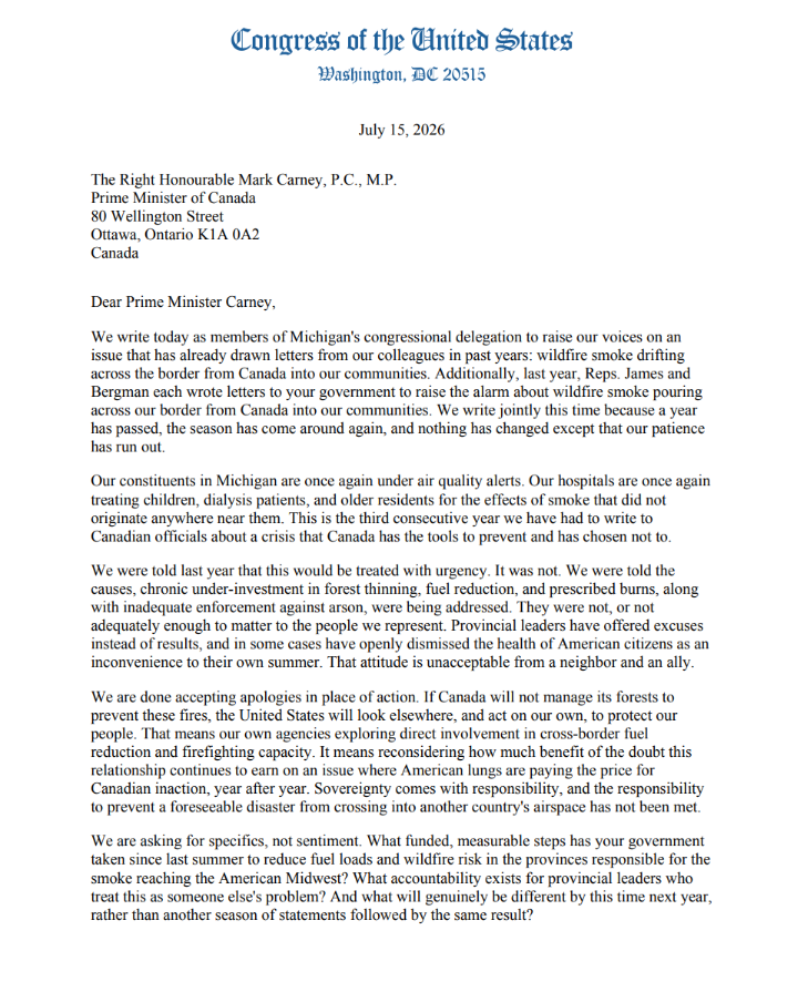 repcavitt's tweet photo. This is completely unacceptable 🔥💨
If you haven't seen it yet, the congressional delegation responded to all the rampant wildfire smoke. Full letter 🔽🔽🔽
Dear Prime Minister Carney,
We write today as members of Michigan's congressional delegation to raise our voices on an
issue that has already drawn letters from our colleagues in past years: wildfire smoke drifting
across the border from Canada into our communities. Additionally, last year, Reps. James and
Bergman each wrote letters to your government to raise the alarm about wildfire smoke pouring
across our border from Canada into our communities. We write jointly this time because a year
has passed, the season has come around again, and nothing has changed except that our patience
has run out.
Our constituents in Michigan are once again under air quality alerts. Our hospitals are once again
treating children, dialysis patients, and older residents for the effects of smoke that did not
originate anywhere near them. This is the third consecutive year we have had to write to
Canadian officials about a crisis that Canada has the tools to prevent and has chosen not to.
We were told last year that this would be treated with urgency. It was not. We were told the
causes, chronic under-investment in forest thinning, fuel reduction, and prescribed burns, along
with inadequate enforcement against arson, were being addressed. They were not, or not
adequately enough to matter to the people we represent. Provincial leaders have offered excuses
instead of results, and in some cases have openly dismissed the health of American citizens as an
inconvenience to their own summer. That attitude is unacceptable from a neighbor and an ally.
We are done accepting apologies in place of action. If Canada will not manage its forests to
prevent these fires, the United States will look elsewhere, and act on our own, to protect our
people. That means our own agencies exploring direct involvement in cross-border fuel
reduction and firefighting capacity. It means reconsidering how much benefit of the doubt this
relationship continues to earn on an issue where American lungs are paying the price for
Canadian inaction, year after year. Sovereignty comes with responsibility, and the responsibility
to prevent a foreseeable disaster from crossing into another country's airspace has not been met.
We are asking for specifics, not sentiment. What funded, measurable steps has your government
taken since last summer to reduce fuel loads and wildfire risk in the provinces responsible for the
smoke reaching the American Midwest? What accountability exists for provincial leaders who
treat this as someone else's problem? And what will genuinely be different by this time next year,
rather than another season of statements followed by the same result?
We remain ready to work with Canada in good faith, as two nations with a long history of
standing together. But that history does not entitle Canada to another year of excuses. Our
constituents are breathing the consequences of this failure right now, and they deserve better than
to be told, again, that it will be handled.
Sincerely,
@repjames
@repjackbergman
@RepLisaMcClain
@repMoolenaar