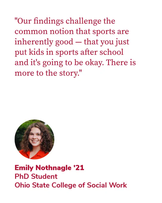 "Our findings challenge the common notion that sports are inherently good — that you just put kids in sports after school and it's going to be okay. There is more to the story." - Emily Nothnagle '21, PhD Student, Ohio State College of Social Work