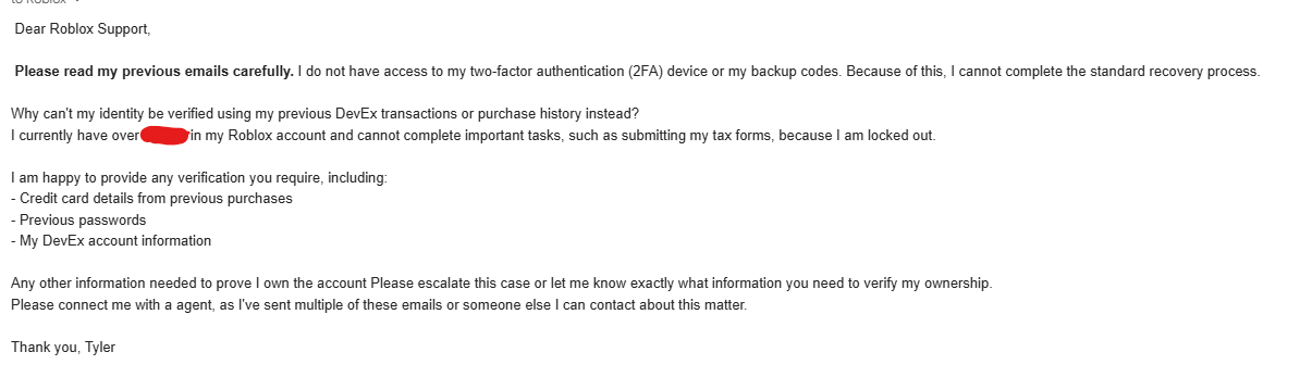 AnonymousRBXL's tweet photo. Can someone please help me resolve this issue?

I'm unable to log into my Roblox account because I've lost access to my two-factor authentication and no longer have my backup codes.

I've contacted Roblox Support 8+ times, but I still haven't been able to regain access to my account and I get the same automated emails in response. #roblox #robloxdev

If anyone from @Roblox or @RobloxSupport can help, I'd really appreciate it.

These are the emails I've been sending, I've also attached a image of the same response I get every time.