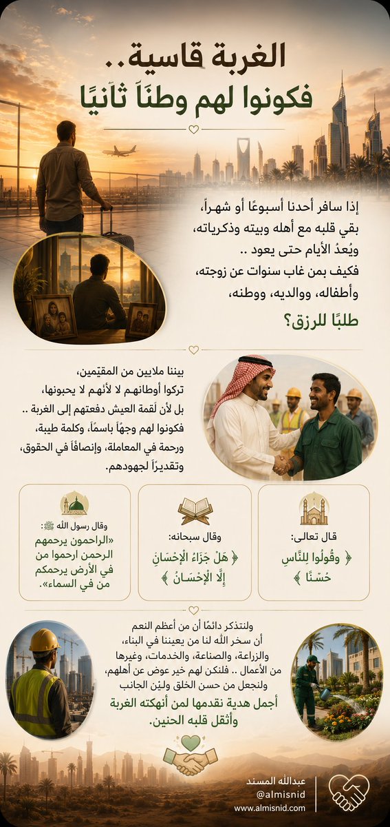 ALMISNID's tweet photo. إذا سافر أحدُنا أسبوعًا أو شهرًا، بقي قلبه مع أهله وبيته وذكرياته، ويُعدّ الأيام حتى يعود .. فكيف بمن غاب سنوات عن زوجته، وأطفاله، ووالديه، ووطنه، طلبًا للرزق؟

بيننا ملايين من المقيمين، تركوا أوطانهم لا لأنهم لا يحبونها، بل لأن لقمة العيش دفعتهم إلى الغربة .. فكونوا لهم وجهًا باسمًا، وكلمة طيبة، ورحمة في المعاملة، وإنصافًا في الحقوق، وتقديرًا لجهودهم.

قال تعالى: ﴿وَقُولُوا لِلنَّاسِ حُسْنًا﴾، وقال سبحانه: ﴿هَلْ جَزَاءُ الْإِحْسَانِ إِلَّا الْإِحْسَانُ﴾، وقال ﷺ: «الرَّاحمونَ يرحمُهُمُ الرَّحمنُ ارحَموا من في الأرضِ يرحَمْكم من في السَّماءِ».

ولنتذكر دائمًا أن من أعظم النعم أن سخّر الله لنا من يعيننا في البناء، والزراعة، والصناعة، والخدمات، وغيرها من الأعمال .. فلنكن لهم خير عِوض عن أهلهم، ولنجعل من حسن الخلق ولين الجانب أجمل هدية نقدمها لمن أنهكته الغربة وأثقل قلبه الحنين.