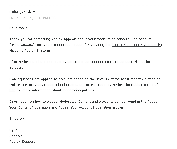 King_ArthurYT's tweet photo. Exactly! Roblox enforcement bans have been an issue for quite awhile now. I happen to be one of the victims. As well as my friends @katie_xtz and @archangehl. @archangehl posted about her enforcement ban on the dev forum and shows proof that her ban was false and that it was linked to a account compromise. Showing that another user was also linked to the same account because they both got compromised by the same user. Link here: https://t.co/NByZedOgzs

I was banned for 272 DAYS due to the enforcement ban. 6,543 hours in total. Before FINALLY getting unbanned. Let that sink in for a moment. I tried sending appeals to Roblox about my ban, and support hasn't helped me at all. I got enforcement banned because the person who was linked up to my account gained unauthorized access to my account 6 YEARS AGO! I tried explaining that to support when I found that out. I was given no help. The first human that I ever got in contact with while I was banned completely denied me despite me being innocent. After that? Other humans at support said to stop sending appeals because one was already sent and they concluded that they wouldn't adjust the consequence.

A Roblox staff member put out on the dev forum stating that enforcement ban appeals were "ONLY". Key word; "ONLY" reviewed for whether the two accounts are indeed linked. Are they looking at what their system says? Or are they looking at the context of how the two accounts were linked and differences between the two accounts that were linked?

Roblox in my opinion should be looking at the key factors here and do some research on BOTH ACCOUNTS. Maybe looking at identifiers to see if they're different? Like Device ID or log in locations, IP addresses,  linked emails or phone numbers, maybe even payment info if you put that on your account. They should also consider the context of what the appeal says and review that section as well. For example; if the account was compromised in the past and this caused a link.

This statement by this Roblox staff member has lead me to believe that this is the reason why most people who got enforcement banned are usually getting denied no matter what they say, or if they're innocent or not. Your first, second or third appeal should be accepted if you were false banned. Not your 300th, 400th, or 500th appeal. That is ridiculous!!

@Roblox @DavidBaszucki Please consider changing the way enforcement ban appeals are handled, or at least improve the system itself. 🙏

That is all we ask for.

@KreekCraft @SharkBloxYT @Chaseroony