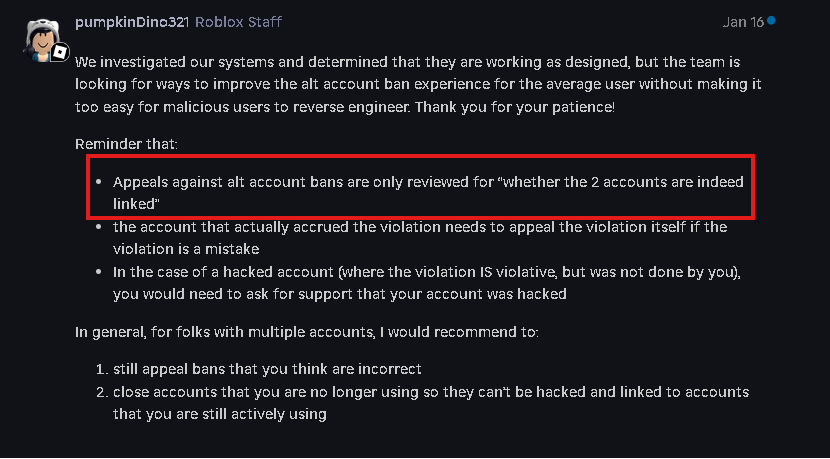 King_ArthurYT's tweet photo. Exactly! Roblox enforcement bans have been an issue for quite awhile now. I happen to be one of the victims. As well as my friends @katie_xtz and @archangehl. @archangehl posted about her enforcement ban on the dev forum and shows proof that her ban was false and that it was linked to a account compromise. Showing that another user was also linked to the same account because they both got compromised by the same user. Link here: https://t.co/NByZedOgzs

I was banned for 272 DAYS due to the enforcement ban. 6,543 hours in total. Before FINALLY getting unbanned. Let that sink in for a moment. I tried sending appeals to Roblox about my ban, and support hasn't helped me at all. I got enforcement banned because the person who was linked up to my account gained unauthorized access to my account 6 YEARS AGO! I tried explaining that to support when I found that out. I was given no help. The first human that I ever got in contact with while I was banned completely denied me despite me being innocent. After that? Other humans at support said to stop sending appeals because one was already sent and they concluded that they wouldn't adjust the consequence.

A Roblox staff member put out on the dev forum stating that enforcement ban appeals were "ONLY". Key word; "ONLY" reviewed for whether the two accounts are indeed linked. Are they looking at what their system says? Or are they looking at the context of how the two accounts were linked and differences between the two accounts that were linked?

Roblox in my opinion should be looking at the key factors here and do some research on BOTH ACCOUNTS. Maybe looking at identifiers to see if they're different? Like Device ID or log in locations, IP addresses,  linked emails or phone numbers, maybe even payment info if you put that on your account. They should also consider the context of what the appeal says and review that section as well. For example; if the account was compromised in the past and this caused a link.

This statement by this Roblox staff member has lead me to believe that this is the reason why most people who got enforcement banned are usually getting denied no matter what they say, or if they're innocent or not. Your first, second or third appeal should be accepted if you were false banned. Not your 300th, 400th, or 500th appeal. That is ridiculous!!

@Roblox @DavidBaszucki Please consider changing the way enforcement ban appeals are handled, or at least improve the system itself. 🙏

That is all we ask for.

@KreekCraft @SharkBloxYT @Chaseroony