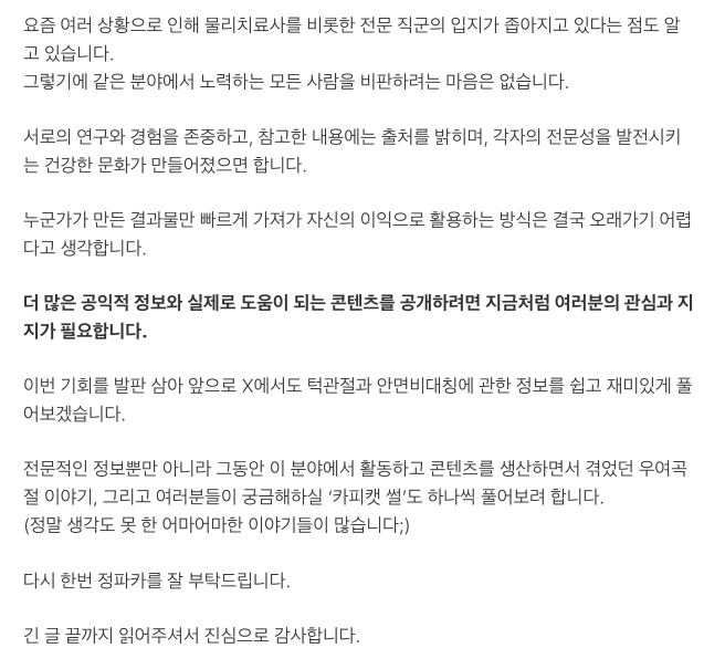jeongpakapaka's tweet photo. 안녕하세요. 정파카입니다.

구독자분들과 고객분들의 연락을 받고 정말 오랜만에 X에 들어왔습니다. 이렇게 많은 분이 관심을 가져주실 줄 몰라 아직도 조금 얼떨떨합니다.

지금이 아니면 꺼내기 어려운 이야기일 것 같아, 지난 10여 년 동안 이 분야에서 활동하며 겪었던 일을 조심스럽게 적어보려 합니다.

사실 저는 SNS를 능숙하게 다루는 사람이 아닙니다. 주변의 도움을 받아 글을 정리하고 있어 다소 어색한 부분이 있��� 수도 있습니다. 그래도 이 글을 쓰기 위해 X 프리미엄까지 결제한 만큼, 꼭 한 번 끝까지 읽어주시고 필요하다면 널리 알려주시면 감사하겠습니다.

제가 턱관절과 안면비대칭 분야를 다룬 지도 어느덧 10년이 넘었습니다.

처음 이 일을 시작했을 때만 해도 국내에는 관련 정보가 지금처럼 많지 않았습니다. 불편함을 겪는 분들은 수도 없이 많았지만 제 몸은 하나였고, 직접 만날 수 있는 사람의 수에도 한계가 있었습니다.

그래서 더 많은 분께 도움이 되고 싶다는 마음으로 제가 현장에서 연구하고 정리한 원리, 자가운동, 관리 방법과 여러 팁을 온라인에 공개하기 시작했습니다.

최근 다시 이야기가 나온 ‘거즈 물기’부터 안면비대칭 타입 분류, 여러 자가운동과 관리 방법까지. 지금은 익숙하게 보이는 내용도 당시에는 참고할 만한 자료가 거의 없었기에 수���은 사례를 관찰하고, 직접 테스트하고, 수정하는 과정을 거쳐야 했습니다.

감사하게도 초창기부터 많은 관심을 받았습니다. 실제로 도움이 되었다는 후기와 감사 인사도 많이 받았고, 제가 만든 정보가 누군가의 불편함을 줄이는 데 쓰이고 있다는 사실이 정말 뿌듯했습니다.

하지만 시간이 지나며 안면비대칭에 대한 관심과 수요가 커졌고, 비슷한 내용을 다루는 계정과 업체들이 빠르게 늘어나기 시작했습니다.

정보성 계정이 제 콘텐츠를 참고해 더 많은 사람에게 알리는 것 자체는 오히려 기쁜 일입니다. 제가 정보를 공개한 이유 역시 더 많은 분께 도움이 되기를 바랐기 때문입니다.

제가 힘들었던 지점은 따로 있었습니다.

<일부 물리치료사나 의사 등 같은 전문직 종사자들이 제가 오랜 시간 연구하고 구성한 콘텐츠를 출처 없이 거의 동일하게 가져가, 마치 자신들이 처음 만든 방법인 것처럼 홍보하는 모습을 반복해서 보게 된 일이었습니다.>

같은 ���야에 관심을 갖는 전문가가 늘어나고, 연구와 기술이 발전하는 것은 분명 반가운 일입니다. 저 역시 이 분야가 더 널리 알려지고 제대로 발전하기를 바랍니다.

하지만 기존 콘텐츠의 형태만 그대로 가져오는 것과 자신만의 임상 경험, 연구, 해석을 더해 새로운 방법으로 발전시키는 것은 분명히 다르다고 생각합니다.

저도 잘 알고 있습니다.

인체의 구조나 작동 원리 자체는 누구의 소유도 아닙니다. 특정한 노하우나 운동 방법 역시 특허나 저작권만으로 온전히 보호하기 어렵습니다.

다만 누구나 쉽게 이해할 수 있고, 비교적 안전하게 따라 할 수 있으며, 실제 현장에서 활용 가능한 형태로 하나의 방법을 설계하는 데에는 생각보다 많은 노력과 시간이 들어갑니다.

어떤 움직임을 선택할지, 누구에게 적용해야 할지, 어떤 경우에는 피해야 할지, 어느 정도의 강도로 해야 할지까지 수많은 시행착오와 검증이 필요합니다.

저는 처음에는 변리사를 찾아가 상담도 받아봤습니다. 유튜브와 인스타그램 등 각 플랫폼에 신고도 해봤고, 해당 콘텐츠를 만든 사람들에게 직접 연락해 출처 표���나 사용 중단을 요청하기도 했습니다.

하지만 현실적으로 취할 수 있는 조치는 거의 없었습니다.

초기에는 너무나 비슷한 콘텐츠를 발견한 구독자분들이 먼저 나서 댓글로 항의해주시기도 했습니다. 정말 감사한 일이었지만, 비슷한 콘텐츠는 제가 새 영상을 올릴 때마다 조금씩 형태만 바뀐 채 반복해서 등장했습니다.

더 힘들었던 것은 충분한 이해나 검증 없이 비슷한 방법을 적용한 뒤 불편함을 겪고 저희를 찾아오는 분들이 생겼다는 점입니다.

겉으로 보기에는 단순한 운동이나 관리 방법처럼 보여도 사람마다 턱관절의 상태, 얼굴의 움직임, 통증의 원인과 방향은 다릅니다.

방법의 겉모습만 따라 하는 것과 그 방법을 누구에게, 언제, 어떤 기준으로 적용해야 하는지 이해하는 것은 완전히 다른 문제입니다.

저는 점점 심각한 매너리즘에 빠졌습니다.

새로운 영상을 올려도 곧바로 비슷한 콘텐츠가 만들어질 것이라는 생각이 들었고, 불안과 공황 증상까지 겹쳤습니다. 결국 약 2~3년 동안 제대�� 영상을 올리지 못했습니다.

많은 분이 기다려주셨는데도 활동을 이어가지 못했던 이유를 이제야 말씀드립니다.

그 기간 동안 저는 계속 생각했습니다.

새로운 정보를 공개하지 않는 것이 맞을까. 내가 만든 것을 지키려면 결국 아무것도 보여주��� 말아야 하는 걸까.

하지만 이제는 생각이 달라졌습니다.

누군가가 콘텐츠의 겉모습이나 특정 운동 하나를 따라 할 수는 있어도, 오랜 시간 축적한 경험과 계속해서 새로운 아이디어를 만들어내는 과정까지 그대로 가져갈 수는 없다고 생각합니다.

오리지널의 경쟁력은 운동 하나, 표현 하나에만 있는 것이 아닙니다.

계속 관찰하고, 의심하고, 연구하고, 테스트하며 더 나은 방법을 만들어내는 능력에 있습니다.

그래서 저는 앞으로 오히려 더 많은 정보를 공개하려 합니다.

동시에 제대로 된 원리와 적용 기준을 배운 전문가도 더 많이 육성하고 싶습니다.

정보를 숨기는 방식이 아니라, 좋은 정보를 널리 풀고 제대로 교육받은 전문가를 늘려 단순한 모방만으로는 경쟁하기 어려운 환경을 만드는 것이 제가 선택한 방향입니다.

요즘 여러 상황으로 인해 물리치료사를 비롯한 전문 직군의 입지가 좁아지고 있다는 점도 알고 있습니다. 그렇기에 같은 분야에서 노력하는 모든 사람을 비판하려는 마음은 없습니다.

서로의 연구와 경험을 존중하고, 참고한 내용에는 출처를 밝히며, 각자의 전문성을 발전시키는 건강한 문화가 만들어졌으면 합니다.

누군가가 만든 결과물만 빠르게 가져가 자신의 이익으로 활용하는 방식은 결국 오래가기 어렵다고 생각합니다.

더 많은 공익적 정보와 실제로 도움이 되는 콘텐츠를 공개하려면 지금처럼 여러분의 관심과 지지가 필요합니다.

이번 기회를 발판 삼아 앞으로 X에서도 턱관절과 안면비대칭에 관한 정보를 쉽고 재미있게 풀어보겠습니다.

전문적인 정보뿐만 아니라 그동안 이 분야에서 활동하고 콘텐츠를 생산하면서 겪었던 우여곡절 이야기, 그리고 여러분들이 궁금해 하실 ‘카피캣 썰’도 하나씩 풀어보려 합니다.
(정말 생각도 못한 어마어마한 이야기들이 많습니다;)

다시 한번 정파카를 잘 부탁드립니다.

끝까지 읽어주셔서 진심으로 감사합니다.