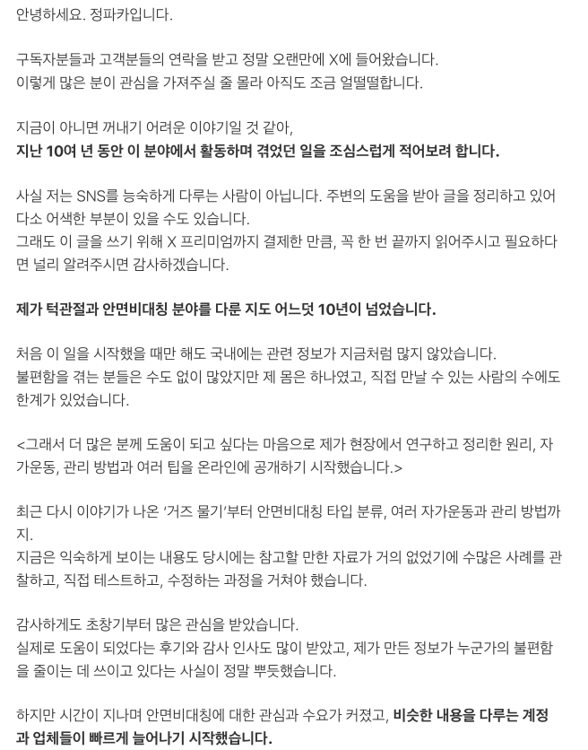 jeongpakapaka's tweet photo. 안녕하세요. 정파카입니다.

구독자분들과 고객분들의 연락을 받고 정말 오랜만에 X에 들어왔습니다. 이렇게 많은 분이 관심을 가져주실 줄 몰라 아직도 조금 얼떨떨합니다.

지금이 아니면 꺼내기 어려운 이야기일 것 같아, 지난 10여 년 동안 이 분야에서 활동하며 겪었던 일을 조심스럽게 적어보려 합니다.

사실 저는 SNS를 능숙하게 다루는 사람이 아닙니다. 주변의 도움을 받아 글을 정리하고 있어 다소 어색한 부분이 있��� 수도 있습니다. 그래도 이 글을 쓰기 위해 X 프리미엄까지 결제한 만큼, 꼭 한 번 끝까지 읽어주시고 필요하다면 널리 알려주시면 감사하겠습니다.

제가 턱관절과 안면비대칭 분야를 다룬 지도 어느덧 10년이 넘었습니다.

처음 이 일을 시작했을 때만 해도 국내에는 관련 정보가 지금처럼 많지 않았습니다. 불편함을 겪는 분들은 수도 없이 많았지만 제 몸은 하나였고, 직접 만날 수 있는 사람의 수에도 한계가 있었습니다.

그래서 더 많은 분께 도움이 되고 싶다는 마음으로 제가 현장에서 연구하고 정리한 원리, 자가운동, 관리 방법과 여러 팁을 온라인에 공개하기 시작했습니다.

최근 다시 이야기가 나온 ‘거즈 물기’부터 안면비대칭 타입 분류, 여러 자가운동과 관리 방법까지. 지금은 익숙하게 보이는 내용도 당시에는 참고할 만한 자료가 거의 없었기에 수���은 사례를 관찰하고, 직접 테스트하고, 수정하는 과정을 거쳐야 했습니다.

감사하게도 초창기부터 많은 관심을 받았습니다. 실제로 도움이 되었다는 후기와 감사 인사도 많이 받았고, 제가 만든 정보가 누군가의 불편함을 줄이는 데 쓰이고 있다는 사실이 정말 뿌듯했습니다.

하지만 시간이 지나며 안면비대칭에 대한 관심과 수요가 커졌고, 비슷한 내용을 다루는 계정과 업체들이 빠르게 늘어나기 시작했습니다.

정보성 계정이 제 콘텐츠를 참고해 더 많은 사람에게 알리는 것 자체는 오히려 기쁜 일입니다. 제가 정보를 공개한 이유 역시 더 많은 분께 도움이 되기를 바랐기 때문입니다.

제가 힘들었던 지점은 따로 있었습니다.

<일부 물리치료사나 의사 등 같은 전문직 종사자들이 제가 오랜 시간 연구하고 구성한 콘텐츠를 출처 없이 거의 동일하게 가져가, 마치 자신들이 처음 만든 방법인 것처럼 홍보하는 모습을 반복해서 보게 된 일이었습니다.>

같은 ���야에 관심을 갖는 전문가가 늘어나고, 연구와 기술이 발전하는 것은 분명 반가운 일입니다. 저 역시 이 분야가 더 널리 알려지고 제대로 발전하기를 바랍니다.

하지만 기존 콘텐츠의 형태만 그대로 가져오는 것과 자신만의 임상 경험, 연구, 해석을 더해 새로운 방법으로 발전시키는 것은 분명히 다르다고 생각합니다.

저도 잘 알고 있습니다.

인체의 구조나 작동 원리 자체는 누구의 소유도 아닙니다. 특정한 노하우나 운동 방법 역시 특허나 저작권만으로 온전히 보호하기 어렵습니다.

다만 누구나 쉽게 이해할 수 있고, 비교적 안전하게 따라 할 수 있으며, 실제 현장에서 활용 가능한 형태로 하나의 방법을 설계하는 데에는 생각보다 많은 노력과 시간이 들어갑니다.

어떤 움직임을 선택할지, 누구에게 적용해야 할지, 어떤 경우에는 피해야 할지, 어느 정도의 강도로 해야 할지까지 수많은 시행착오와 검증이 필요합니다.

저는 처음에는 변리사를 찾아가 상담도 받아봤습니다. 유튜브와 인스타그램 등 각 플랫폼에 신고도 해봤고, 해당 콘텐츠를 만든 사람들에게 직접 연락해 출처 표���나 사용 중단을 요청하기도 했습니다.

하지만 현실적으로 취할 수 있는 조치는 거의 없었습니다.

초기에는 너무나 비슷한 콘텐츠를 발견한 구독자분들이 먼저 나서 댓글로 항의해주시기도 했습니다. 정말 감사한 일이었지만, 비슷한 콘텐츠는 제가 새 영상을 올릴 때마다 조금씩 형태만 바뀐 채 반복해서 등장했습니다.

더 힘들었던 것은 충분한 이해나 검증 없이 비슷한 방법을 적용한 뒤 불편함을 겪고 저희를 찾아오는 분들이 생겼다는 점입니다.

겉으로 보기에는 단순한 운동이나 관리 방법처럼 보여도 사람마다 턱관절의 상태, 얼굴의 움직임, 통증의 원인과 방향은 다릅니다.

방법의 겉모습만 따라 하는 것과 그 방법을 누구에게, 언제, 어떤 기준으로 적용해야 하는지 이해하는 것은 완전히 다른 문제입니다.

저는 점점 심각한 매너리즘에 빠졌습니다.

새로운 영상을 올려도 곧바로 비슷한 콘텐츠가 만들어질 것이라는 생각이 들었고, 불안과 공황 증상까지 겹쳤습니다. 결국 약 2~3년 동안 제대�� 영상을 올리지 못했습니다.

많은 분이 기다려주셨는데도 활동을 이어가지 못했던 이유를 이제야 말씀드립니다.

그 기간 동안 저는 계속 생각했습니다.

새로운 정보를 공개하지 않는 것이 맞을까. 내가 만든 것을 지키려면 결국 아무것도 보여주��� 말아야 하는 걸까.

하지만 이제는 생각이 달라졌습니다.

누군가가 콘텐츠의 겉모습이나 특정 운동 하나를 따라 할 수는 있어도, 오랜 시간 축적한 경험과 계속해서 새로운 아이디어를 만들어내는 과정까지 그대로 가져갈 수는 없다고 생각합니다.

오리지널의 경쟁력은 운동 하나, 표현 하나에만 있는 것이 아닙니다.

계속 관찰하고, 의심하고, 연구하고, 테스트하며 더 나은 방법을 만들어내는 능력에 있습니다.

그래서 저는 앞으로 오히려 더 많은 정보를 공개하려 합니다.

동시에 제대로 된 원리와 적용 기준을 배운 전문가도 더 많이 육성하고 싶습니다.

정보를 숨기는 방식이 아니라, 좋은 정보를 널리 풀고 제대로 교육받은 전문가를 늘려 단순한 모방만으로는 경쟁하기 어려운 환경을 만드는 것이 제가 선택한 방향입니다.

요즘 여러 상황으로 인해 물리치료사를 비롯한 전문 직군의 입지가 좁아지고 있다는 점도 알고 있습니다. 그렇기에 같은 분야에서 노력하는 모든 사람을 비판하려는 마음은 없습니다.

서로의 연구와 경험을 존중하고, 참고한 내용에는 출처를 밝히며, 각자의 전문성을 발전시키는 건강한 문화가 만들어졌으면 합니다.

누군가가 만든 결과물만 빠르게 가져가 자신의 이익으로 활용하는 방식은 결국 오래가기 어렵다고 생각합니다.

더 많은 공익적 정보와 실제로 도움이 되는 콘텐츠를 공개하려면 지금처럼 여러분의 관심과 지지가 필요합니다.

이번 기회를 발판 삼아 앞으로 X에서도 턱관절과 안면비대칭에 관한 정보를 쉽고 재미있게 풀어보겠습니다.

전문적인 정보뿐만 아니라 그동안 이 분야에서 활동하고 콘텐츠를 생산하면서 겪었던 우여곡절 이야기, 그리고 여러분들이 궁금해 하실 ‘카피캣 썰’도 하나씩 풀어보려 합니다.
(정말 생각도 못한 어마어마한 이야기들이 많습니다;)

다시 한번 정파카를 잘 부탁드립니다.

끝까지 읽어주셔서 진심으로 감사합니다.