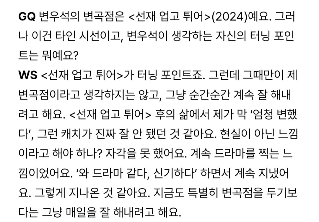 3360s_'s tweet photo. GQ: Turning point Byeon Wooseok adalah Lovely Runner (2024). Tapi itu kan dari sudut pandang orang lain. Menurut Byeon Wooseok sendiri, apa yang dianggap sebagai turning point?

BWS: Lovely Runner memang turning point sih. Tapi aku juga tidak berpikir bahwa hanya saat itu saja yang menjadi titik balikku. Aku hanya berusaha terus melakukan yang terbaik di setiap momen. Setelah Lovely Runner, aku juga tidak merasa seperti, "Wah, benar-benar banyak berubah ya." Rasanya aku memang tidak begitu bisa menangkap perubahan itu. Mungkin karena terasa seperti bukan kenyataan? Aku sendiri tidak benar-benar menyadarinya. Rasanya seperti aku terus saja syuting drama. Sambil terus berpikir, "Wah, ini seperti drama. Takjub," begitulah aku melewatinya.
Bahkan sekarang pun, daripada secara khusus menetapkan suatu titik balik, aku hanya berusaha menjalani setiap hari dengan sebaik mungkin.

——
Nggak akan aku translate full soalnya pasti banyak yg translate hehe

Full interview: https://t.co/k8Mbc3PVxi