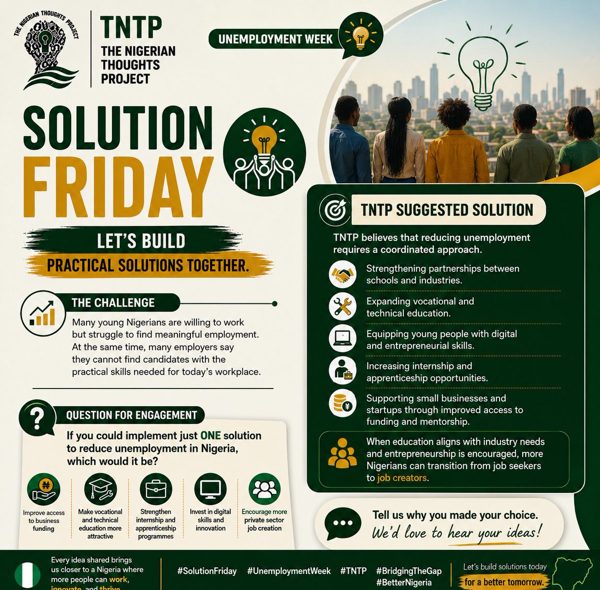 Official_TNTP's tweet photo. 💡 IT'S SOLUTION FRIDAY Nigeria 🇳🇬

As we conclude Unemployment Week, one thing is clear: solving unemployment requires more than identifying the problem, it requires practical, collaborative solutions.

The Challenge here is;

Many young Nigerians are willing and able to work but struggle to find meaningful employment. At the same time, many employers say they cannot find candidates with the practical skills needed in today's workplace.

TNTP Suggested Solution

At The Nigerian Thoughts Project (TNTP), we believe reducing unemployment requires a coordinated approach.

We recommend:

✅ Strengthening partnerships between schools and industries.

✅ Expanding vocational and technical education.

✅ Equipping young people with digital and entrepreneurial skills.

✅ Increasing internship and apprenticeship opportunities.

✅ Supporting small businesses and startups through improved access to funding and mentorship.

When education aligns with industry needs and entrepreneurship is encouraged, more Nigerians can transition from job seekers to job creators.

If you could implement just ONE solution to reduce unemployment in Nigeria, which would it be?

✅ Improve access to business funding

✅ Make vocational and technical education more attractive

✅ Strengthen internship and apprenticeship programmes

✅ Invest in digital skills and innovation

✅ Encourage more private sector job creation

👇 Tell us why you made your choice. Your ideas matter, and together, we can build practical solutions for a better Nigeria.

🇳🇬 Let's build solutions together.

#TNTP #SolutionFriday #UnemploymentWeek #BridgingTheGap #BuildingABetterNigeria