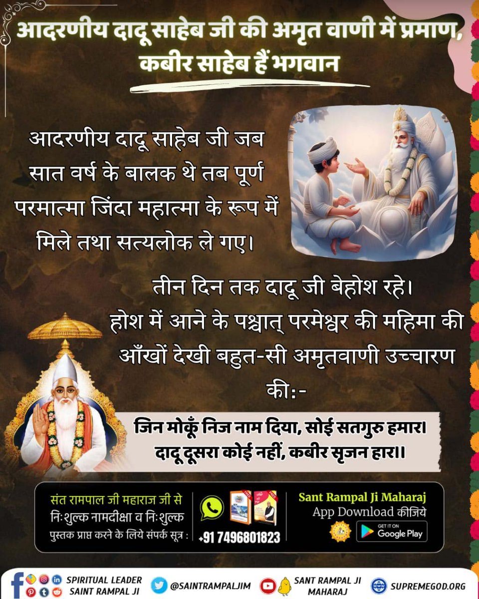 Diksha_riya's tweet photo. आदरणीय दादू साहेब जी जब सात वर्ष के बालक थे तब पूर्ण परमात्मा जिंदा महात्मा के रूप मे मिले तथा सत्यलोक ले गए। तीन दिन तक दादू जी बेहोश रहे।
होश मे आने के पश्चात्
जिन मोकूँ निज नाम दिया, सोई सतगुरु हमार।
दादू दूसरा कोई नहीं, कबीर सृजन हार।।
Sant RampalJi YouTube
#SupremeGodKabir https://t.co/VF5lVVJPzN