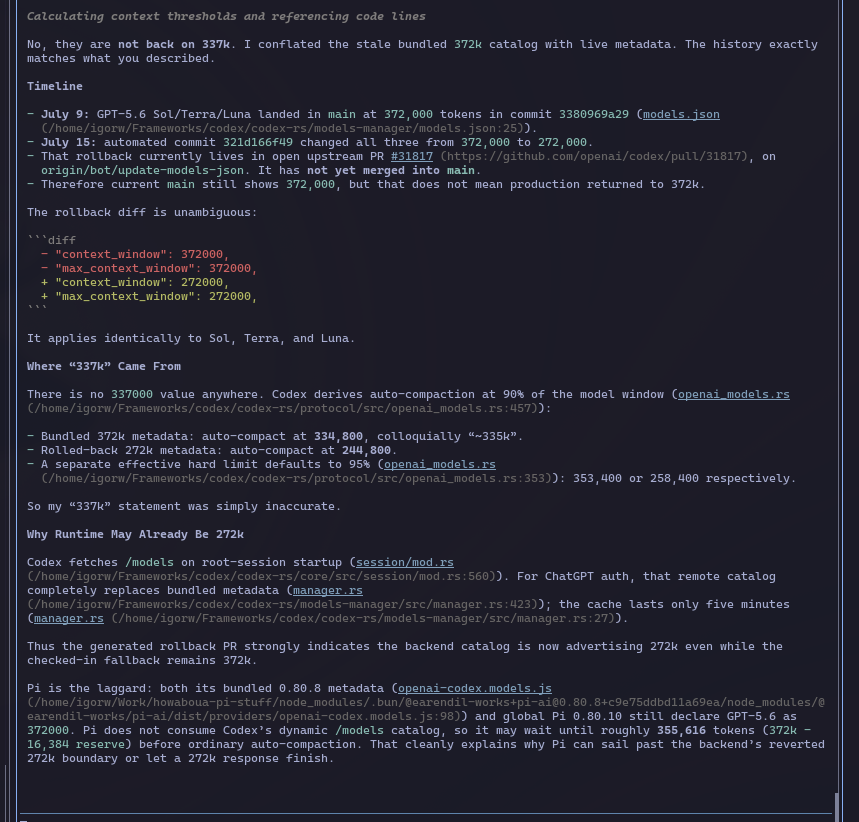 Howaboua's tweet photo. People of Pi! If you're wondering why @pidotdev MIGHT be draining your Codex quota faster, here's your answer... Probably.

Unsure if this is 100% correct, but y'all remember when Gippity was running past 272k context and magically going to 115%? Was this on 5.4? My memory is hazy. 5.4 had 1mil context. 5.5 had normal 272k. It was always throwing at precisely 272k, never going above the specified max. Now that 5.6 has a 372k max, Pi lets it go over this. But OAI has admitted that going above 272k messes up the caching cost, as it's growing idk, exponentially? and they reverted temporarily back to 272. But Pi still isn't throwing, happily going to 120% and beyond, and only then auto compacting. Unsure if the limits are related or if there is another problem somewhere, or with just my setup.

This might be why your quotas are draining faster despite you having all these nice and long agent runs and not really doing anything differently.

Now this is a hypothesis, I cba to verify this. 373k has been merged back on GH Codex main, but it is NOT in prod, and is NOT what Codex is using rn.

"ok my dude, question. can you trace in the codebase, when since 5.6 got introduced has the default context limit changed? the history is: they launched 372. Ppl were complaining about super hard quota draining. They said they  fcked up caching past 272k. So they reverted to 272k. You're saying they are back on 372 now. Is this reflected somewhere in the (Codex) codebase or what? :p"

(obvs some typos in numbers there, but you get the gist, typing too fast)