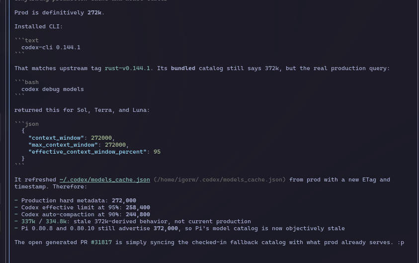 Howaboua's tweet photo. People of Pi! If you're wondering why @pidotdev MIGHT be draining your Codex quota faster, here's your answer... Probably.

Unsure if this is 100% correct, but y'all remember when Gippity was running past 272k context and magically going to 115%? Was this on 5.4? My memory is hazy. 5.4 had 1mil context. 5.5 had normal 272k. It was always throwing at precisely 272k, never going above the specified max. Now that 5.6 has a 372k max, Pi lets it go over this. But OAI has admitted that going above 272k messes up the caching cost, as it's growing idk, exponentially? and they reverted temporarily back to 272. But Pi still isn't throwing, happily going to 120% and beyond, and only then auto compacting. Unsure if the limits are related or if there is another problem somewhere, or with just my setup.

This might be why your quotas are draining faster despite you having all these nice and long agent runs and not really doing anything differently.

Now this is a hypothesis, I cba to verify this. 373k has been merged back on GH Codex main, but it is NOT in prod, and is NOT what Codex is using rn.

"ok my dude, question. can you trace in the codebase, when since 5.6 got introduced has the default context limit changed? the history is: they launched 372. Ppl were complaining about super hard quota draining. They said they  fcked up caching past 272k. So they reverted to 272k. You're saying they are back on 372 now. Is this reflected somewhere in the (Codex) codebase or what? :p"

(obvs some typos in numbers there, but you get the gist, typing too fast)