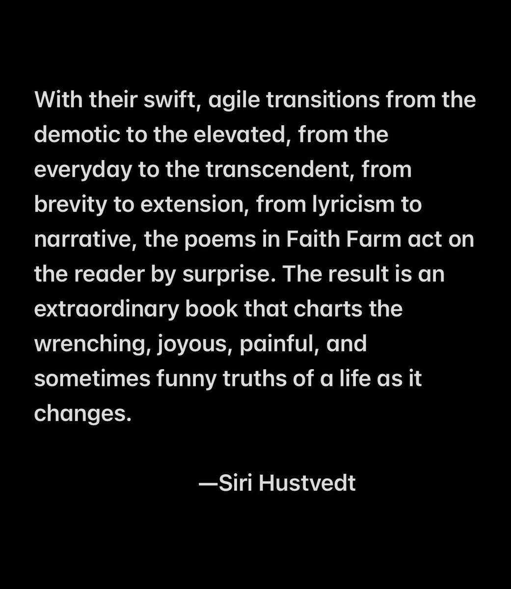 Siri Hustvedt’s blurb for Tara Skurtu’s forthcoming book of poems, Faith Farm:
With their swift, agile transitions from the demotic to the elevated, from the everyday to the transcendent, from brevity to extension, from lyricism to narrative, the poems in Faith Farm act on the reader by surprise. The result is an extraordinary book that charts the wrenching, joyous, painful, and sometimes funny truths of a life as it changes.
—Siri Hustvedt