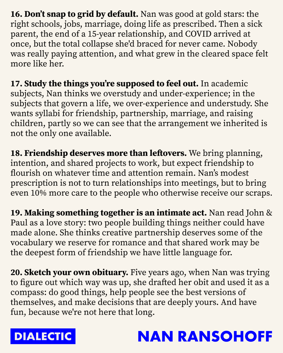 jacksondahl's tweet photo. 20 Lessons from Dialectic 51 with Nan Ransohoff

1. Orphaned problems need owners.
2. Go to war with the army you have.
3. Marry the outcome, date everything else.
4. Find the altitude where you can grip the problem.
5. Dial up your inner Larry David.
6. Choose a problem that fits your hands.
7. Vision is in short supply.
8. Think in decades. Plan the week.
9. Invent the customer.
10. Explore the space between the grant and the unicorn.
11. Philanthropy needs power laws too.
12. The next philanthropic shortage is talent.
13. A spreadsheet cannot tell you what is beautiful.
14. Make the do-gooders rich.
15. A company can house a moonshot.
16. Don’t snap to grid by default.
17. Study the things you’re supposed to feel out.
18. Friendship deserves more than leftovers.
19. Making something together is an intimate act.
20. Sketch your own obituary.

@DialecticPod / @nanransohoff