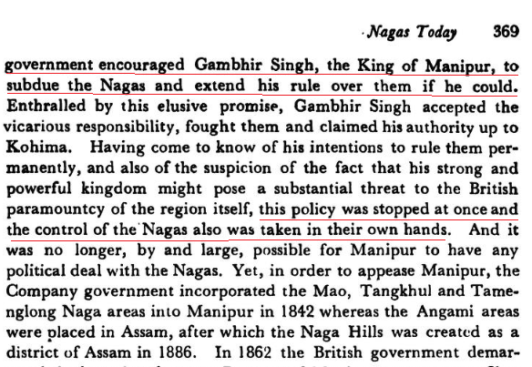 Manipur04's tweet photo. Asoso Yonuo writes in The Rising Nagas:

"the British [East India] Company government encouraged Gambhir Singh, the King of Manipur, to subdue the Nagas and extend his rule over them if he could''. Enthralled by this elusive promise, Gambhir Singh accepted the vicarious responsibility, fought them and claimed his authority up to Kohima."

That is absolutely right. As per Mackenzie, the British not only armed and equipped a 2,000-man Manipur Levy, they supplied arms for another 2,000 men so that Gambhir Singh could reduce the "refractory hill tribes".

The Gazetteer of Manipur states that "by the aid of the firearms now in his possession", Gambhir Singh reduced the Kabuis, Tangkhuls and Angamis. That is how a vast amount of hill territory became part of Manipur.

So, when the Meiteis say, this is all our "ancestral inheritance" from 33 AD and "our forefathers sacrificed their lives for it" and all such crock, boo them and walk away. 

The Valley is Manipur and the hills are Hills!