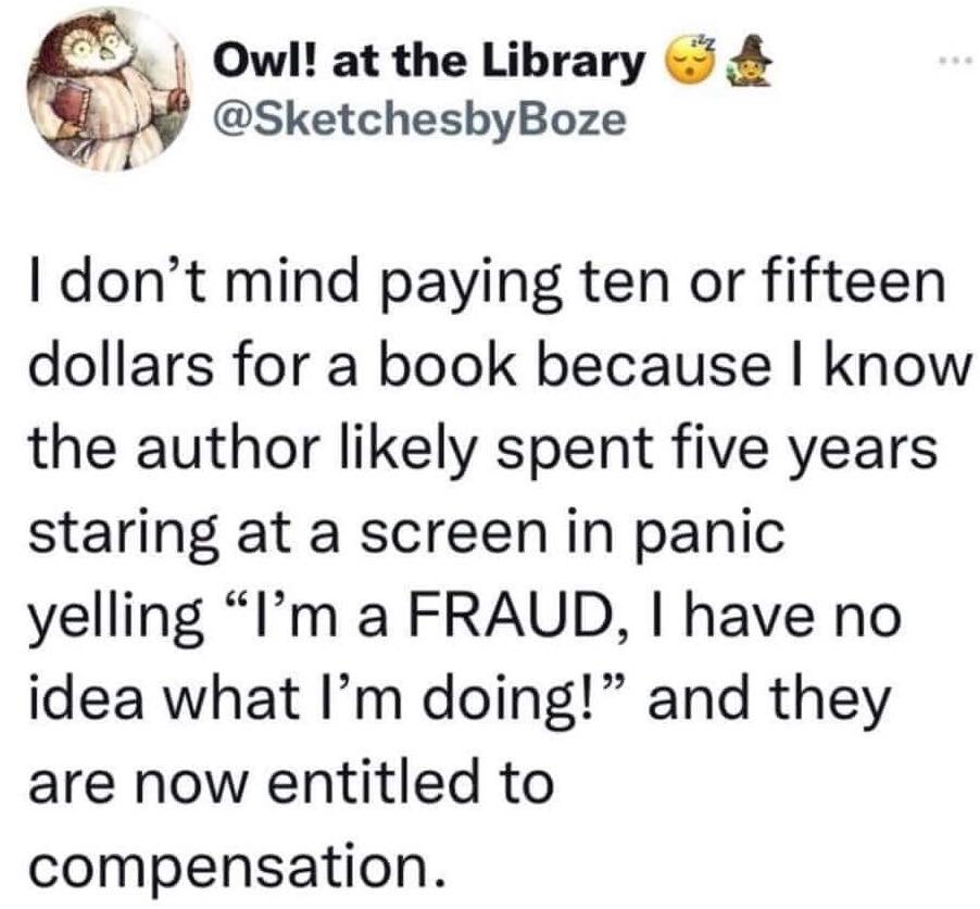 RWoodsFiction's tweet photo. I don't mind paying $10 or $15 for a book because I know the author likely spent five years staring at a screen in panic yelling "I'm a FRAUD, I have no idea what I'm doing!" and they are now entitled to compensation. 

Bah ha ha! #truth

#writerslife #writingcommunity #asmsg https://t.co/ButlmIWDsK