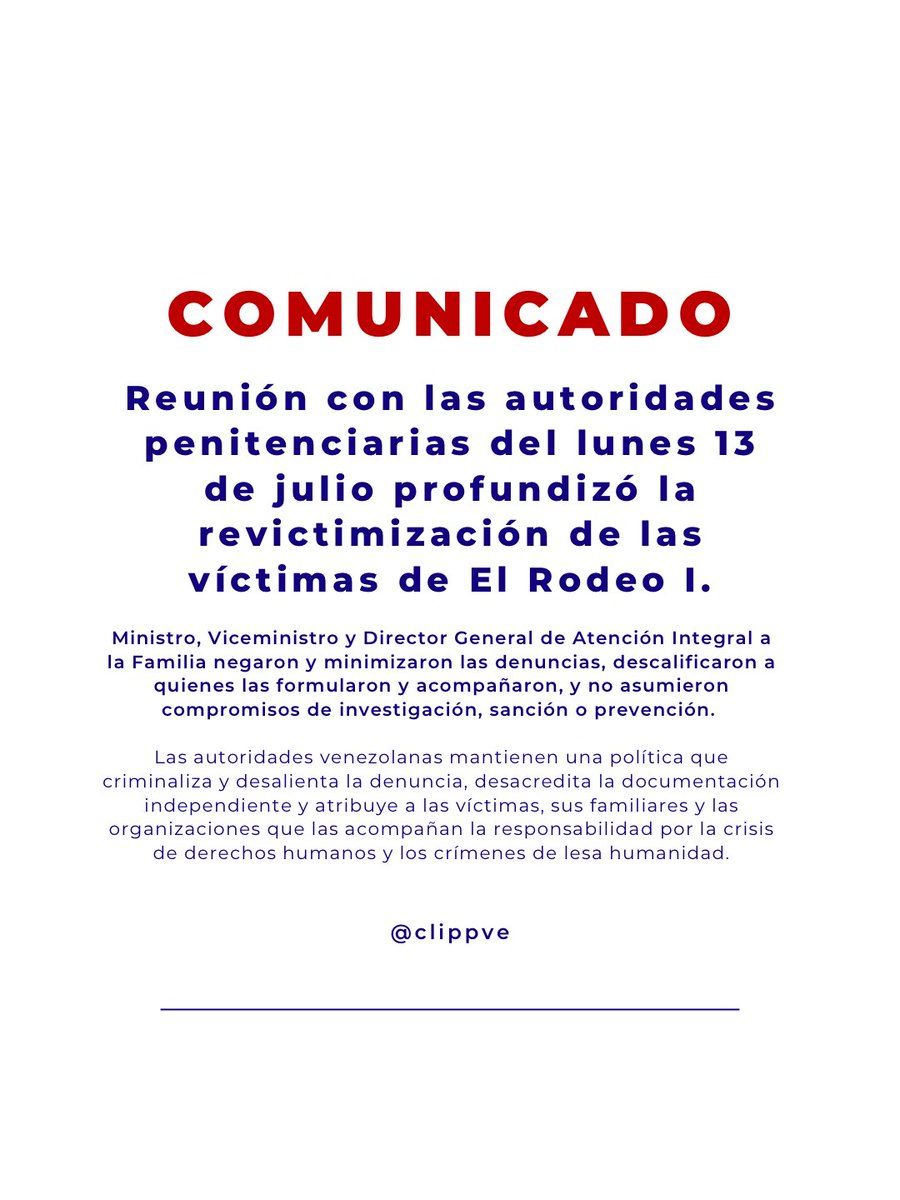 clippve's tweet photo. 🚨COMUNICADO | Reunión con autoridades penitenciarias del 13 de julio de 2026 profundiza la revictimización de las víctimas de El Rodeo I

El Comité por la Libertad de los Presos Políticos en Venezuela (CLIPPVE) expresa su profunda preocupación por el desarrollo y los resultados de la reunión sostenida el lunes 13 de julio de 2026 con el Ministro del Poder Popular para el Servicio Penitenciario, el Viceministro y el Director General de Atención Integral a la Familia, convocada tras las graves denuncias formuladas por familiares de presos políticos sobre actos de tortura y otros tratos crueles, inhumanos y degradantes ocurridos en el Internado Judicial El Rodeo I el pasado 5 de julio.

Lejos de constituir un espacio para escuchar a las víctimas, esclarecer los hechos o adoptar medidas urgentes de protección, la reunión estuvo marcada por la negación de las denuncias, la descalificación de quienes las formularon y de las organizaciones que las acompañan, la minimización de los hechos reportados y la ausencia absoluta de compromisos orientados a investigar, sancionar o prevenir nuevas violaciones a los derechos humanos.

Resulta especialmente grave que, en lugar de ofrecer garantías para la protección de las víctimas y testigos, se transmitieran mensajes orientados a desalentar las denuncias, desacreditar la documentación independiente y atribuir las consecuencias de la situación a quienes ejercen legítimamente su derecho a exigir justicia. Este tipo de actuaciones constituye una forma de revictimización incompatible con las obligaciones internacionales del Estado venezolano y profundiza el clima de temor e impunidad que rodea a los centros de reclusión donde permanecen presos políticos.

La respuesta institucional confirma un patrón que hemos denunciado reiteradamente: frente a denuncias de muertes bajo custodia y posibles actos de tortura y otros tratos crueles, la prioridad de las autoridades no ha sido investigar, proteger a las víctimas ni garantizar la rendición de cuentas, sino cuestionar la credibilidad de quienes denuncian y trasladar la responsabilidad hacia los propios familiares y organizaciones de derechos humanos.

Como autoridad que ejerce actualmente la conducción política del Ejecutivo, recae sobre Delcy Rodríguez, en su condición de autoridad interina, la responsabilidad de garantizar que cesen estas prácticas, se proteja a las víctimas y se asegure una investigación independiente e imparcial de los hechos denunciados.

Ante esta situación, CLIPPVE exige:

• La destitución inmediata del actual Ministro para el Servicio Penitenciario y de todos los funcionarios responsables de esta actuación por incumplir reiteradamente su deber de proteger los derechos de las personas privadas de libertad y revictimizar a sus familiares.
• El cese inmediato de toda forma de criminalización, intimidación o descalificación contra las víctimas, sus familiares, defensores y organizaciones que documentan y denuncian violaciones de derechos humanos.
• El inicio de una investigación independiente, imparcial y efectiva sobre las denuncias de tortura y otros tratos crueles ocurridos en El Rodeo I, con participación de mecanismos internacionales competentes.
• El ingreso inmediato de la ACNUDH y el CICR a los centros de reclusión para realizar una evaluación independiente de las condiciones de detención.
• La adopción de medidas urgentes para garantizar la integridad física y psicológica de todas las personas privadas de libertad en ese centro de reclusión.
• La libertad inmediata e incondicional de todas las personas detenidas por motivos políticos.

Asimismo, hacemos un llamado al Alto Comisionado de las Naciones Unidas para los Derechos Humanos, a la Misión Internacional Independiente de Determinación de los Hechos sobre Venezuela, al Comité contra la Tortura, a la Relatoría Especial sobre la Tortura y a la comunidad internacional para que mantengan el seguimiento de estos hechos, requieran información al Estado venezolano y refuercen las acciones de monitoreo e incidencia frente a un patrón de violaciones que continúa desarrollándose en un contexto de absoluta impunidad.

La crisis de derechos humanos en Venezuela, agravada por el doble terremoto, es responsabilidad del Estado venezolano y tiene su origen en el desconocimiento sistemático de los principios constitucionales y en el deterioro sostenido de sus instituciones.

Las familias de los presos políticos tienen derecho a denunciar sin miedo. Ninguna autoridad puede convertir la búsqueda de justicia en un motivo de intimidación. La obligación del Estado no es desacreditar a las víctimas, sino protegerlas, investigar los hechos y garantizar que nunca vuelvan a repetirse.

Comité por la Libertad de los Presos Políticos en Venezuela (CLIPPVE)