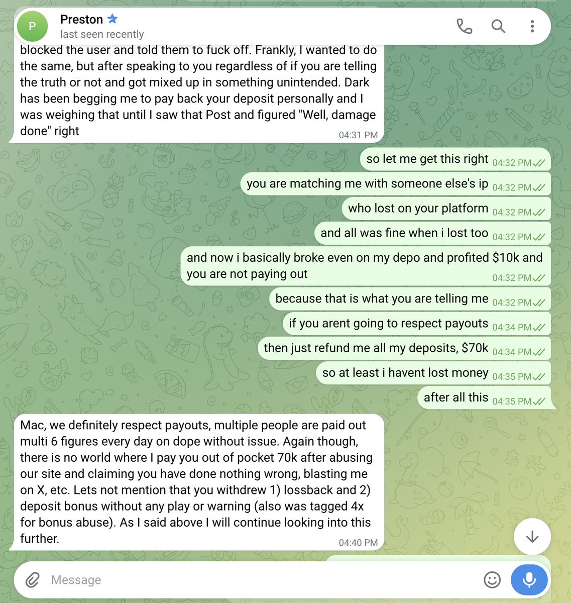 MacTries's tweet photo. Good morning everyone!

Just woke up and read this pile of shit pure fraud of a reply. 

1. I only ever had one account on Dope, you falsely matched me with another player doing blackjack on your site who BTW also lost money.

2. Haha, I was playing blackjack and your originals, how is it possible to double side bet WTF? You are lying in front of the whole public now.

3. How did I bonus abuse? I only claimed lossback on my first deposit and then re deposited 2 weeks later just to get scammed by you after waiting over a week to withdraw? 

You are not building or operating anything transparently.

I am attaching screenshots of my DM with owner below, all lies and trying to force me to accept a $40k deposit refund instead of a close to $100k cashout. 

I rejected it and even went as far as to offer him to just refund all my deposits so I don't waste time on this matter anymore.