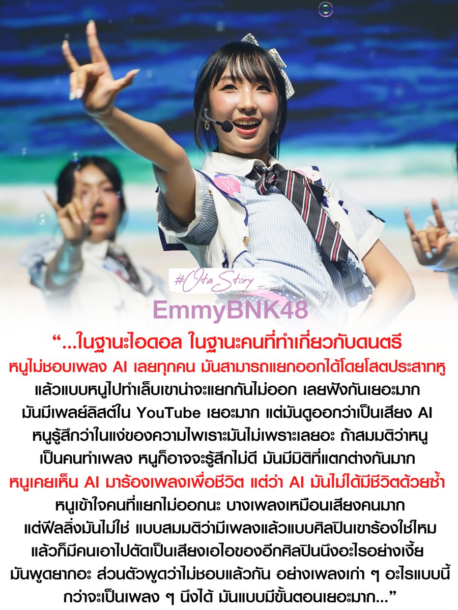 OTAStory's tweet photo. [ #BNK48 #EmmyBNK48 ]

“…ในฐานะไอดอล ในฐานะคนที่ทำเกี่ยวกับดนตรี 
หนูไม่ชอบเพลง AI เลยทุกคน 
มันสามารถแยกออกได้โดยโสตประสาทหู 
แล้วแบบหนูไปทำเล็บเขาน่าจะแยกกันไม่ออก 
เลยฟังกันเยอะมาก 
มันมีเพลย์ลิสต์ใน YouTube เยอะมาก 
แต่มันดูออกว่าเป็นเสียง AI 

หนูรู้สึกว่าในแง่ของความไพเราะมันไม่เพราะเลยอะ 
ถ้าสมมติว่าหนู เป็นคนทำเพลง หนูก็อาจจะรู้สึกไม่ดี 
มันมีมิติที่แตกต่างกันมาก 
หนูเคยเห็น AI มาร้องเพลงเพื่อชีวิต 
แต่ว่า AI มันไม่ได้มีชีวิตด้วยซ้ำ

หนูเข้าใจคนที่แยกไม่ออกนะ 
บางเพลงเหมือนเสียงคนมาก แต่ฟีลลิ่งมันไม่ใช่ 
แบบสมมติว่ามีเพลงแล้วแบบศิลปินเขาร้องใช่ไหม 
แล้วก็มีคนเอาไปตัดเป็นเสียงเอไอของอีกศิลปินนึงอะไรอย่างเงี้ย 
มันพูดยากอะ ส่วนตัวพูดว่าไม่ชอบแล้วกัน 
อย่างเพลงเก่า ๆ อะไรแบบนี้
กว่าจะเป็นเพลง ๆ นึงได้
มันแบบมีขั้นตอนเยอะมาก...”
