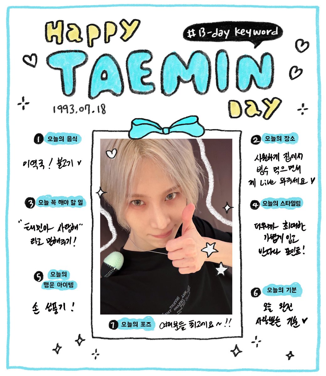 iheartshinee_'s tweet photo. 1993.07.18 
B-Day TAEMIN
“I sincerely want to always give everyone joy and happiness!”

Happy TAEMIN Day B-Day Keyword
1. Food of the day
Seaweed soup/Bulgogi ♥ 
2. Place of the day
Come to my live while having refreshing crushed ice at home ♥ 
3. Thing that must be done today
To say “Taemin-ah I love you”!
4. Styling of the day
Wear thinly since it’s hot with a bandana as the point!”
5. Lucky item of the day
Hand fan!
6. Feeling of the day 
The day to receive so much love ♥
7. Pose of the day
Everyone is the best~!!

#여름에피어난_태민이의계절
#HAPPY_TAEMINBDAY