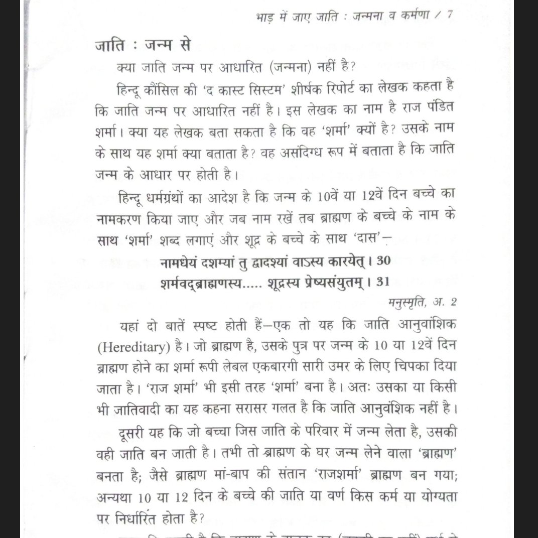 Rationalbahujan's tweet photo. जाति : जन्म से
क्या जाति जन्म पर आधारित (जन्मना) नहीं है?

हिन्दू कौंसिल की 'द कास्ट सिस्टम' शीर्षक रिपोर्ट का लेखक कहता है कि जाति जन्म पर आधारित नहीं है। इस लेखक का नाम है राज पंडित शर्मा। क्या यह लेखक बता सकता है कि वह 'शर्मा' क्यों है? उसके नाम के साथ यह शर्मा क्या बताता है? वह असंदिग्ध रूप में बताता है कि जाति जन्म के आधार पर होती है।

हिन्दू धर्मग्रंथों का आदेश है कि जन्म के 10वें या 12वें दिन बच्चे का नामकरण किया जाए और जब नाम रखें तब ब्राह्मण के बच्चे के नाम के साथ 'शर्मा' शब्द लगाएं और शूद्र के बच्चे के साथ 'दास'-

नामधेयं दशम्यां तु द्वादश्यां वाऽस्य कारयेत् । 30 शर्मवद्ब्राह्मणस्य..... शूद्रस्य प्रेष्यसंयुतम् । 31

मनुस्मृति, अ. 2

यहां दो बातें स्पष्ट होती हैं-एक तो यह कि जाति आनुवांशिक (Hereditary) है। जो ब्राह्मण है, उसके पुत्र पर जन्म के 10 या 12वें दिन ब्राह्मण होने का शर्मा रूपी लेबल एकबारगी सारी उमर के लिए चिपका दिया जाता है। 'राज शर्मा' भी इसी तरह 'शर्मा' बना है। अतः उसका या किसी भी जातिवादी का यह कहना सरासर गलत है कि जाति आनुवंशिक नहीं है।

दूसरी यह कि जो बच्चा जिस जाति के परिवार में जन्म लेता है, उसकी वही जाति बन जाती है। तभी तो ब्राह्मण के घर जन्म लेने वाला 'ब्राह्मण' बनता है; जैसे ब्राह्मण मां-बाप की संतान 'राजशर्मा' ब्राह्मण बन गया; अन्यथा 10 या 12 दिन के बच्चे की जाति या वर्ण किस कर्म या योग्यता पर निर्धारित होता है?

मनुस्मृति कहती है कि ब्राह्मण के बालक का (लड़की का नहीं) गर्भ से 8वें; क्षत्रिय के बालक का 11वें तथा वैश्य के बालक का 12वें वर्ष में यज्ञोपवीत संस्कार करें-उसे जनेऊ पहनाएं-

गर्भाष्टमेऽब्दे कुर्वीत ब्राह्मणस्योपनायनम् । गभदिकादशे राज्ञो गर्भात्तु द्वादशे विशः ।।

मनुस्मृति 2/36

जिसका यज्ञोपवीत संस्कार हो जाए वही गुरु का शिष्य बनने और उससे विद्याग्रहण करने के योग्य होता है-

उपनीय गुरुः शिष्यं शिक्षयेत्

(मनुस्मृति 2/69)

यहां गर्भ से आठवें अर्थात जन्म से 7वें वर्ष में ब्राह्मण के लड़के का, 10वें में क्षत्रिय के तथा 11वें में वैश्य के लड़के के यज्ञोपवीत का आदेश है। इसके बाद वे बच्चे पढ़ना-लिखना शुरू करते हैं। फिर बड़े होकर अपने-अपने काम करेंगे। अभी तक तो वे छोटे बच्चे हैं। परन्तु उन्हें अभी ब्राह्मण, क्षत्रिय, व वैश्य बना दिया है। बिना पढ़े, बिना कोई काम किए-इन लड़कों को किस आधार पर उस उस जाति या वर्ण का नाम दिया गया है? स्पष्ट है, उन्हें न सिर्फ किसी गुण को प्रकट किए बिना और किसी कर्म को किए बिना जन्म के आधार पर बल्कि जन्म से भी पहले गर्भ धारण के आधार पर जाति का लेबल चिपकाया गया है। इसका अर्थ क्या है? जिस जाति के मां-बाप ने गर्भधारण किया, वही जाति उसकी संतान की। कहां है जाति को व्यक्ति के तथाकथित गुणों या कर्मों को देखकर उसके आधार पर निर्धारित करने का आदेश या निर्देश?