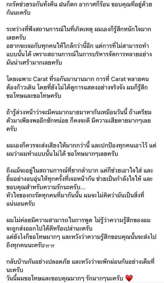 hanniehaedesu's tweet photo. ชิมาวีเวิสยาวมาก อ่านแล้วน้ำตาซึมทุกคำที่ชิพิมพ์😭 คนมันเยอะแต่กะรัตก็รอกันดี ๆ เป็นระเบียบแล้วชิรู้สึกผิดที่เมเนจสถานการณ์ไม่ดีพอทั้งที่มันไม่ใช่ความผิดหรือหน้าที่ชิเลย แล้วชิออกมาขอโทษซ้ำทั้งในงานทั้งวีเวิส ชิอย่าโทษตัวเองㅠㅠ

🐯กะรัตดึล ผมขอบคุณมากจริง ๆ นะครับที่อยู่ด้วยกันแม้ว่าจะต้องรอกันข้ามคืน ทั้งฝนที่ตก และอากาศก็ร้อนอบอ้าวก็ตาม ระหว่างนั้นผมเองก็ได้ยินรายงานสถานการณ์ที่หน้างานตลอด ทำให้รู้สึกหนักใจมากเหมือนกันครับ

ผมอยากเจอทุกคนให้นานกว่านี้ และอยากได้อยู่ใกล้ทุกคนมากกว่านี้ แต่เพราะข้อจำกัดหลายอย่างในการจัดงาน เลยทำแบบนั้นไม่ได้ รู้สึกเสียใจมากจริง ๆ โดยเฉพาะอย่างยิ่ง หลายคนอุตส่าห์รอกันมานานแต่สุดท้ายกลับต้องเดินทางกลับกันโดยที่ยังไม่ได้ดูการแสดงอย่างเต็มที่ เรื่องนี้ทำให้ผมทั้งรู้สึกผิดและขอโทษจากใจจริง ๆ ครับ 

พอมาคิดดูแล้ว ถ้ารู้ล่วงหน้าว่าวันนี้จะมีทุกคนมาหากันมากขนาดนี้ แล้วเตรียมความพร้อมให้เพียงพอกว่านี้ได้ก็คงดี ผมรู้สึกเสียดายมากครับ ผมเองก็น่าจะออกมาพูดหรือแสดงจุดยืนเพื่อปกป้องทุกคนให้มากกว่านี้ แต่เหมือนผมจะทำไม่ได้ จึงรู้สึกขอโทษจริง ๆ ครับ

แม้จะอยู่ในสถานการณ์ที่ยากลำบากแต่ทุกคนก็ยังเข้าใจและเห็นใจผม ทุกครั้งที่เราสบตากัน ทุกคนก็ยังยิ้มให้ เชียร์อัพและส่งความรักมาให้ ผมขอบคุณจริง ๆ ครับ

ผมจะไม่มีวันคิดว่าความรู้สึกหรือความตั้งใจของกะรัตทุกคนที่มาหาผมเป็นเรื่องที่ควรได้รับอยู่แล้ว ผมพูดไม่ค่อยเก่ง เลยไม่แน่ใจว่าความรู้สึกของผมจะส่งไปถึงทุกคนได้ดีแค่ไหน

แต่ผมหวังจริง ๆ ว่า อย่างน้อยความรู้สึกที่ว่า “ผมขอโทษมาก” และ “ผมขอบคุณมากจริง ๆ” จะถูกส่งไปถึงทุกคนนะครับ ㅠㅠ

ขอให้ทุกคนเดินทางกลับโดยสวัสดิภาพ และหวังว่าจะได้พักผ่อนกันอย่างเต็มที่

วันนี้ผมขอโทษจริง ๆ ขอบคุณจริง ๆ และรักทุกคนมาก ๆ ครับ ♥️

ผมเบะทุกคำ☹️