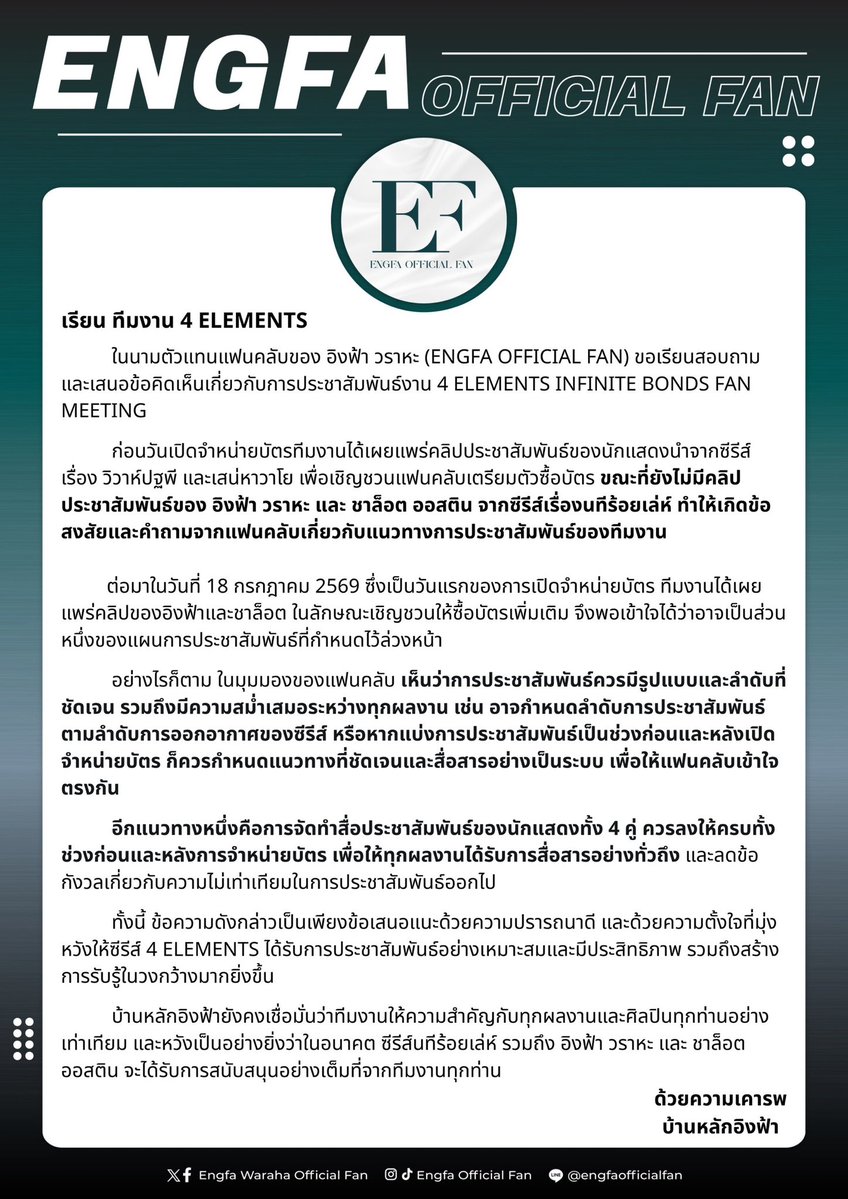 engfadom's tweet photo. เรียน ทีมงาน 4 ELEMENTS @4elementsGL 

      ในนามตัวแทนแฟนคลับของ อิงฟ้า วราหะ (ENGFA OFFICIAL FAN) ขอเรียนสอบถาม และเสนอข้อคิดเห็นเกี่ยวกับการประชาสัมพันธ์งาน 4 ELEMENTS INFINITE BONDS FAN MEETING

      ก่อนวันเปิดจําหน่ายบัตรทีมงานได้เผยแพร่คลิปประชาสัมพันธ์ของนักแสดงนำจากซีรีส์ เรื่อง วิวาห์ปฐพี และเสน่หาวาโย เพื่อเชิญชวนแฟนคลับเตรียมตัวซื้อบัตร ขณะที่ยังไม่มีคลิปประชาสัมพันธ์ของ อิงฟ้า วราหะ และ ชาล็อต ออสติน จากซีรีส์เรื่องนทีร้อยเล่ห์ ทําให้เกิดข้อสงสัยและคำถามจากแฟนคลับเกี่ยวกับแนวทางการประชาสัมพันธ์ของทีมงาน

       ต่อมาในวันที่ 18 กรกฎาคม 2569 ซึ่งเป็นวันแรกของการเปิดจำหน่ายบัตร ทีมงานได้เผยแพร่คลิปของอิงฟ้าและชาล็อต ในลักษณะเชิญชวนให้ซื้อบัตรเพิ่มเติม จึงพอเข้าใจได้ว่าอาจเป็นส่วนหนึ่งของแผนการประชาสัมพันธ์ที่กำหนดไว้ล่วงหน้า

       อย่างไรก็ตาม ในมุมมองของแฟนคลับ เห็นว่าการประชาสัมพันธ์ควรมีรูปแบบและลำดับที่ชัดเจน รวมถึงมีความสม่ำเสมอระหว่างทุกผลงาน เช่น อาจกำหนดลำดับการประชาสัมพันธ์ ตามลำดับการออกอากาศของซีรีส์ หรือหากแบ่งการประชาสัมพันธ์เป็นช่วงก่อนและหลังเปิด จําหน่ายบัตรก็ควรกำหนดแนวทางที่ชัดเจนและสื่อสารอย่างเป็นระบบเพื่อให้แฟนคลับเข้าใจตรงกัน

        ทั้งนี้ ข้อความดังกล่าวเป็นเพียงข้อเสนอแนะด้วยความปรารถนาดี และด้วยความตั้งใจที่มุ่งหวังให้ซีรีส์ 4 ELEMENTS ได้รับการประชาสัมพันธ์อย่างเหมาะสมและมีประสิทธิภาพ รวมถึงสร้างการรับรู้ในวงกว้างมากยิ่งขึ้น

       บ้านหลักอิงฟ้ายังคงเชื่อมั่นว่าทีมงานให้ความสำคัญกับทุกผลงานและศิลปินทุกท่านอย่างเท่าเทียม และหวังเป็นอย่างยิ่งว่าในอนาคตซีรีส์นทีร้อยเล่ห์ รวมถึง อิงฟ้า วราหะ และ ชาล็อต ออสติน จะได้รับการสนับสนุนอย่างเต็มที่จากทีมงานทุกท่าน

ด้วยความเคารพ 
บ้านหลักอิงฟ้า

#4Elements #บ้านวาทินวณิช 
FLOURISHING GROWTH ENGFA18
#อิงฟ้ามหาชน #EngfaWaraha @EWaraha