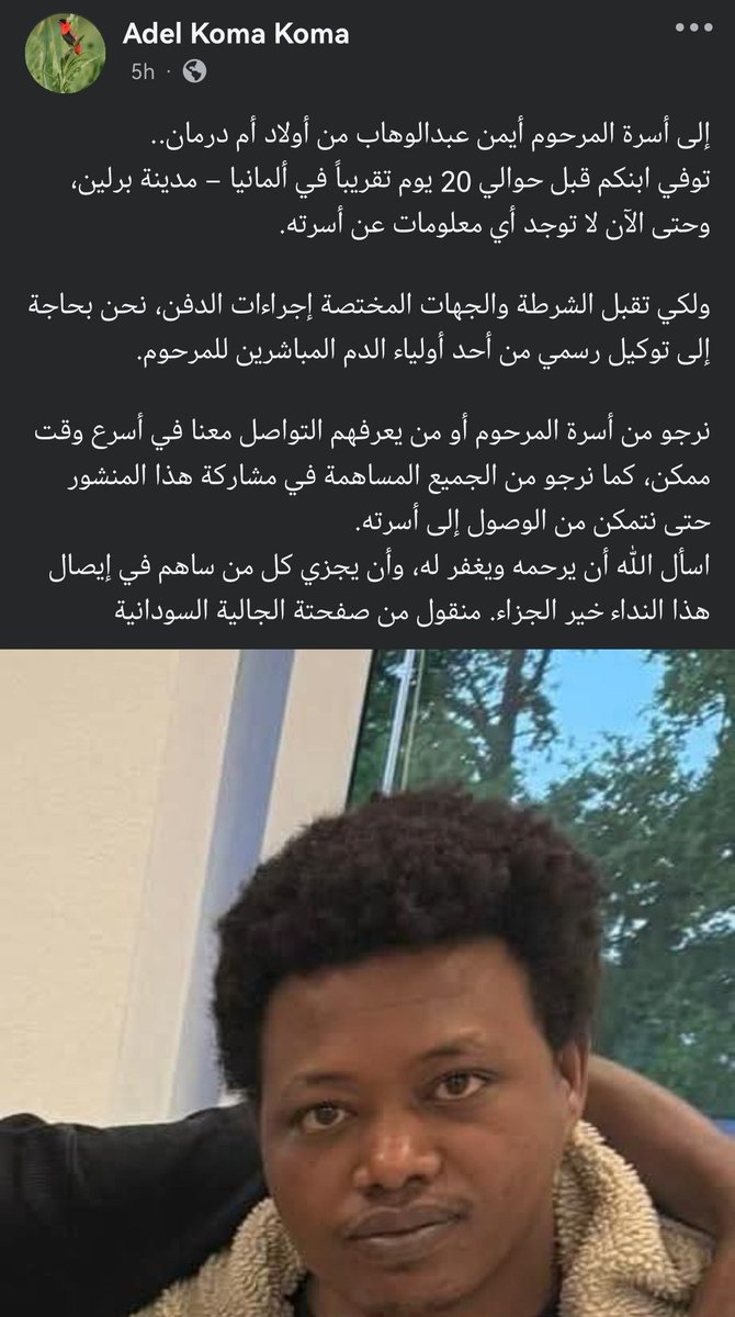 Aldana751's tweet photo. إلى أسرة المرحوم أيمن عبدالوهاب من أولاد أم درمان..

توفي ابنكم قبل حوالي 20 يوم تقريباً في ألمانيا – مدينة برلين، وحتى الآن لا توجد أي معلومات عن أسرته.

ولكي تقبل الشرطة والجهات المختصة إجراءات الدفن، نحن بحاجة إلى توكيل رسمي من أحد أولياء الدم المباشرين للمرحوم.

نرجو من أسرة المرحوم أو من يعرفهم التواصل معنا في أسرع وقت ممكن، كما نرجو من الجميع المساهمة في مشاركة هذا المنشور حتى نتمكن من الوصول إلى أسرته.

اسأل الله أن يرحمه ويغفر له، وأن يجزي كل من ساهم في إيصال هذا النداء خير الجزاء. منقول من صفحتة الجالية السودانية ..