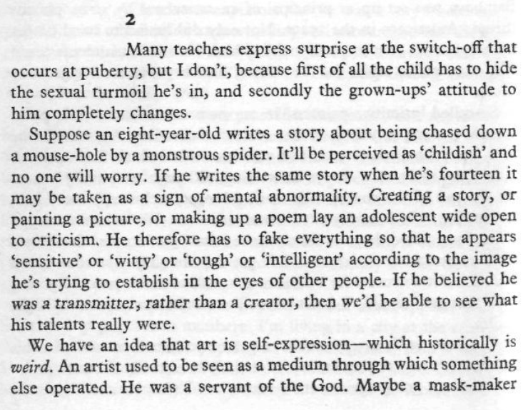 QiaochuYuan's tweet photo. impro again:

> Suppose an eight-year-old writes a story about being chased down a mouse-hole by a monstrous spider. It'll be perceived as 'childish' and no one will worry. If he writes the same story when he's fourteen it may be taken as a sign of mental abnormality. Creating a story, or painting a picture, or making up a poem lay an adolescent wide open to criticism. He therefore has to fake everything so that he appears 'sensitive' or 'witty' or 'tough' or 'intelligent' according to the image he's trying to establish in the eyes of other people. If he believed he was a transmitter, rather than a creator, then we'd be able to see what his talents were. 

> We have an idea that art is self-expression—which historically is weird. An artist used to be seen as the medium through which something else operated. He was a servant of the God. 
...
> Schiller wrote of a 'watcher at the gates of the mind', who examines ideas too closely. He said that in the case of the creative mind 'the intellect has withdrawn from the gates, and the ideas rush in pell-mell, and only then does it review and inspect the multitude.' He said that uncreative people 'are ashamed of the momentary passing madness which is found in all real creators...'
...
> At school any spontaneous act was likely to get me into trouble. I learned never to act on impulse, and that whatever came into my mind first should be rejected in favour of better ideas. I learned that my imagination wasn't 'good' enough. I learned that the first idea was unsatisfactory because it was (1) psychotic; (2) obscene; (3) unoriginal.

> The truth is that the best ideas are often psychotic, obscene, and unoriginal.