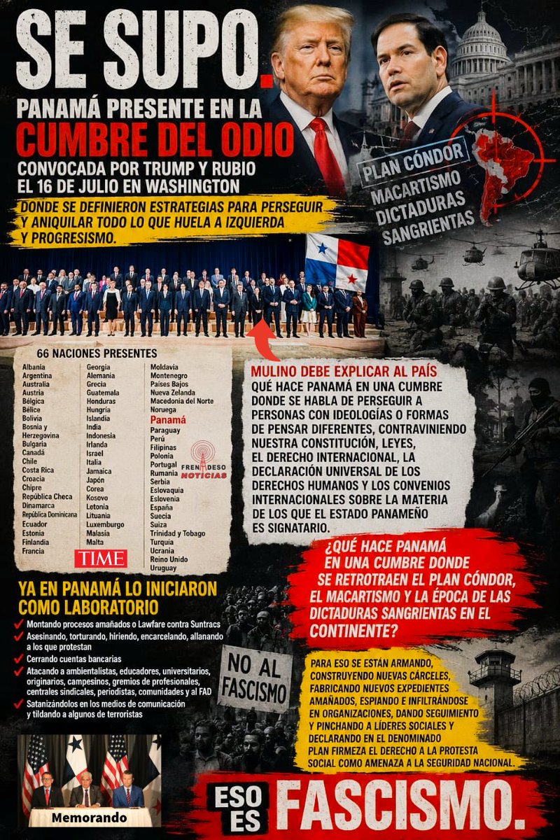 ClaridadPanama1's tweet photo. Se supo.

Panamá presente en la Cumbre del Odio convocada por Trump y Rubio el 16 de julio en Washington donde se definieron estrategias para perseguir y aniquilar todo lo que huela a izquierda y progresismo.

Ya en Panamá lo iniciaron como laboratorio montando procesos amañados o Lawfare contra Suntracs, asesinando, torturando, hiriendo, encarcelando, allanando a los que protestan, cerrando cuentas bancarias, atacando a ambientalistas, educadores, universitarios, originarios, campesinos, gremios de profesionales, centrales sindicales, periodistas, comunidades y al FAD, satanizándolos en los medios de comunicación y tildando a algunos de terroristas.

Mulino debe explicar al país qué hace Panamá en una cumbre donde se habla de perseguir a personas con ideologías o formas de pensar diferentes, contraviniendo nuestra Constitución, leyes, el Derecho Internacional, la Declaración Universal de los Derechos Humanos y los convenios internacionales sobre la materia de los que el Estado panameño es signatario.

¿Qué hace Panamá en una Cumbre donde se retrotraen el Plan Cóndor, el macartismo y la época de las dictaduras sangrientas en el Continente?

Para eso se están armando, construyendo nuevas cárceles, fabricando nuevos expedientes amañados, espiando e infiltrándose en organizaciones, dando seguimiento y pinchando a líderes sociales y declarando en el denominado Plan Firmeza el derecho a la protesta social como amenaza a la seguridad nacional.

Eso es fascismo.