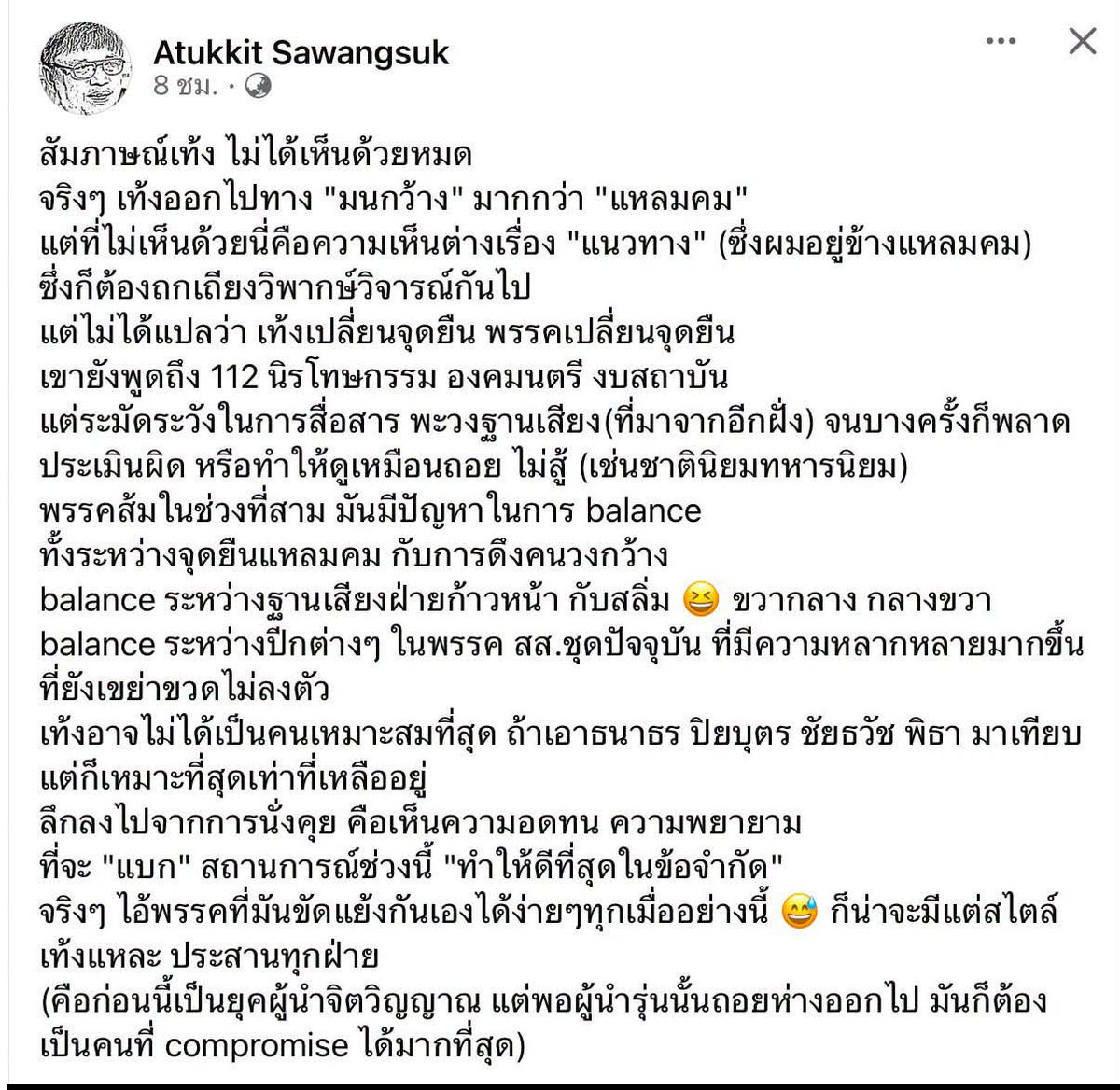 WatcharaR1112's tweet photo. ผศ.สุรพศ ทวีศักดิ์ ได้โพสต์เฟสบุ๊คถึงความแหลมคมในการทำงานของหัวหน้าพรรรคประชาชน โดยมีข้อความดังนี้

แต่ผมคิดว่าพรรคส้มภายใต้การนำของเท้ง #แหลมคม ที่สุดแล้ว

ดูจากความแหลมคมที่พุ่งใส่พรรคแดงและทักษิณ ด้วยวาทกรรมการเมืองตระบัดสัตย์ ข้ามขั้ว ฉีกเอมโอยู ทรยศหักหลังประชาชน จนพวกด้อมส้มเชื่อแบบ dogmatic ว่าพรรคส้มเป็น รบ.ไม่ได้เพราะความผิดพรรคแดงเป็นหลัก บางคนถึงกับบอกพรรคแดงปล้นโอกาสเป็น รบ.ของพรรคส้มไป (ทำลืมไปเลยว่า #มีกรณ์ไม่มีกู คือวิธีคิดหลักที่ทำให้พรรคส้มรวมเสียงให้ครบไม่ได้)

และดูจากวาทกรรมดีลแลกประเทศ ดีลปีศาจ ขายวิญญาณ มันแหลมคมเสียจนทำให้ผู้คน “ตาฟ่าฟาง” มองไม่เห็นปัญหาการตรวจสอบจริงจังเอาทักษิณเข้าคุกในคดีจาก รปห.เป็น “เป้าหมายทางการเมือง” มากกว่าจะเป็นการรักษา “ความยุติธรรมตามหลักนิติรัฐ” และมองไม่เห็นปัญหาทางหลักการว่าการโหวตอนุทินตามหวยล็อกรัฐพันลึกคือการ “ร่วมมือกับ รปห.เงียบ” ของรัฐพันลึก 

และมองไม่เห็นความดัดจริตที่รับการใช้อภิสิทธิ์ชั้น 14 ไม่ได้ แต่ยกอำนาจปกครองประเทศให้พรรคน้ำเงินที่มีอภิสิทธิ์เชิงโครงสร้างตาม รธน.60 มากที่สุดอยู่แล้วแถมยังต้องคดีทุจริตฮั้ว สว.จากการใช้อภิสิทธิ์เชิงโครงสร้างนั้นด้วย

จะว่าไปพรรคส้มในยุคเท้ง “แหลมคมในการทิ่มแทงพรรคแดง” มากกว่าประชาธิปัตย์เสียอีก เพราะสามารถทำให้พรรคแดงกลายเป็นพรรคต่ำร้อยเป็นครั้งแรกในช่วงกว่า 20 ปี 

แต่อะไรคือความแหลมคมในการสู้กับรัฐพันลึกล่ะ นึกภาพรูปธรรมไม่ออกนอกจากการนำพรรคโหวต “ครบทุกเสียง” ให้ระบอบสีน้ำเงินโตขึ้น ที่ว่า “พรรคส้มยังสู้มากกว่าพรรคแดง” คิดว่าหลายๆ คนคงรอดู “ผลงาน” การตรวจสอบเอาผิดคดีทุจริตฮั้ว สว.อยู่ หวังว่าคงทำสำเร็จเหมือนตรวจสอบชั้น 14 

ปล. บรรดาสื่อฝ่ายก้าวหน้าที่สนับสนุนพรรคส้มก็แหลมคมในเรื่องทิ่มแทงพรรคแดงทุกมิติเท่านั้นแหละ กับสถาบันกษัตริย์แหลมคงยังไงหรือ

อ่านแล้วสัพยอกเนื้อหาลุงถึงแบบสุดๆ

#พรรคประชาชน #เท้งณัฐพงษ์