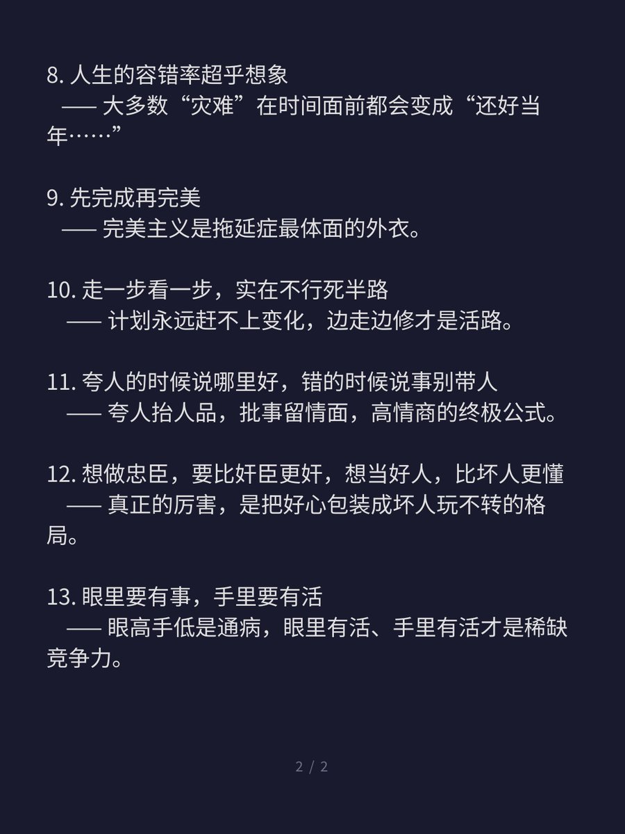 leirenwangz's tweet photo. 👉看懂这几句话，人生路上少走很多弯路！

1. 先问被拒绝了再说  
   —— 拒绝是最低成本的反馈，不问才是真正的浪费机会。

2. 沉没成本不参与重大决策  
   —— 过去已死，未来才值钱，别让死人拖垮活人。

3. 利益不冲突，不反驳对方任何观点
   —— 和气生财，争对错往往是争输赢的廉价替代品。

4. 不要想，想全是问，做全是方法  
   —— 思考是奢侈品，行动才是硬通货。

5. 坏事还没发生前提前焦虑，等于遇到两次坏事  
   —— 焦虑是给尚未发生的痛苦预付利息，愚蠢至极。

6. 快乐不是结果，是一个选择  
   —— 快乐是内生的权限，不是外界的赏赐。

7. 不要熟人羞耻，不然社恐  
   —— 在熟悉的人面前放不开，才是真正的社交牢笼。

8. 人生的容错率超乎想象  
   —— 大多数“灾难”在时间面前都会变成“还好当年……”

9. 先完成再完美  
   —— 完美主义是拖延症最体面的外衣。

10. 走一步看一步，实在不行死半路  
    —— 计划永远赶不上变化，边走边修才是活路。

11. 夸人的时候说哪里好，错的时候说事别带人  
    —— 夸人抬人品，批事留情面，高情商的终极公式。

12. 想做忠臣，要比奸臣更奸，想当好人，比坏人更懂  
    —— 真正的厉害，是把好心包装成坏人玩不转的格局。

13. 眼里要有事，手里要有活  
    —— 眼高手低是通病，眼里有活、手里有活才是稀缺竞争力。