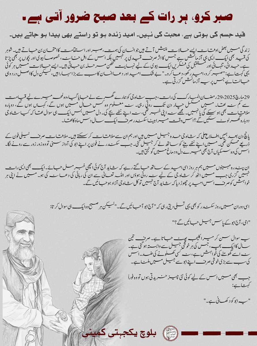 BalochYakjehtiC's tweet photo. صبر کرو، ہر رات کے بعد صبح ضرور آتی ہے۔

قید جسم کی ہوتی ہے، محبت کی نہیں۔ امید زندہ ہو تو راستے بھی پیدا ہو جاتے ہیں۔

زندگی میں بعض اوقات ایسے حالات پیش آتے ہیں جو انسان کی ہمت، صبر اور استقامت کا امتحان بن جاتے ہیں۔ شوہر کی قید بھی ایک ایسی ہی آزمائش ہے جس کا اثر صرف قیدی پر نہیں بلکہ اس کے اہلِ خانہ، خصوصاً بیوی اور بچوں پر بھی پڑتا ہے۔ جدائی، تنہائی اور مستقبل کی فکریں ایک بیوی کے لیے نہایت کٹھن مرحلہ بن جاتی ہیں۔ ایسے حالات میں ہر کوئی یہی کہتا ہے: "صبر کرو، امید رکھو، دعا کرو۔" بے شک امید اور دعا انسان کا سب سے بڑا سہارا ہیں، لیکن دل کا اص�� درد وہی جانتا ہے جس پر یہ آزمائش گزرتی ہے۔

29 مارچ 2025، 29 رمضان المبارک کی رات، جب شاہ جی کو ہمارے گھر سے لے جایا گیا، وہ لمحہ میرے لیے قیامت سے کم نہ تھا۔ میں مسلسل چار دن تک روتی رہی۔ نہ معلوم وہ کس حال میں ہوں گے، کہاں ہوں گے، دوبارہ ملاقات بھی ہو سکے گی یا نہیں۔ مجھے نہ اپنی خبر تھی، نہ اپنے ننھے بچے کی۔ دل میں بس ایک ہی سوال تھا کہ کیا شاہ جی دوبارہ گھر لوٹ سکیں گے؟ اس وقت میرا بیٹا سکندر صرف ایک سال دس ماہ کا تھا۔

پانچ دن بعد ہمیں اطلاع ملی کہ شاہ جی حدہ جیل میں ہیں اور ہم ان سے ملاقات کر سکتے ہیں۔ ملاقات صرف ٹیلی فون کے ذریعے ممکن تھی۔ میں اپنے ننھے بیٹے کو ساتھ لے کر جیل گئی۔ جب سکندر نے فون پر اپنے ابو کی آواز سنی تو وہ زور زور سے رونے لگا۔ اس کی وہ سسکیاں آج بھی میرے دل و دماغ میں گونجتی ہیں۔

ان پندرہ مہینوں میں ہم ہر روز اسی امید کے ساتھ جاگتے رہے کہ شاید آج کوئی اچھی خبر مل جائے۔ ایک بھی ایسی رات نہیں گزری جب میں اٹھ کر شاہ جی کے لیے نہ روئی ہوؤں اور اللہ تعالیٰ سے ان کی رہائی کی دعا نہ کی ہو۔ میں نے اپنی ہر خواہش کو صرف اس امید پر چھوڑ دیا کہ شاید آج نہیں تو کل شاہ جی آزاد ہو جائیں گے۔

اسی دوران میں روز سکندر کو بھی یہی تسلی دیتی رہی کہ "آج ابو آ جائیں گے۔"  لیکن ہر صبح وہ ایک ہی سوال کرتا:

"امی، آج ابو کے پاس جیل جائیں گے؟"

یہ سوال سن کر میرا کلیجہ پھٹ جاتا ہے۔ صرف تین سال کا ایک بچہ، جس کی ہر خوشی جیل سے وابستہ ہو گئی ہے۔ نہ اسے گھومنے کی خواہش ہے، نہ کسی کھلونے کی ضد۔ اس کی سب سے بڑی خوشی صرف اپنے ابو سے جیل میں ملنا ہے۔

جب بھی میں اس کے لیے کوئی نئی چیز خریدتی ہوں تو وہ فوراً کہتا ہے:
"یہ ابو کو دکھانی ہے۔"

اس کی ہر خوشی، ہر ضد اور ہر ضرورت مجھے اکیلے پوری کرنی پڑتی ہے۔ ایک ماں کے لیے یہ سب دیکھنا اور سہنا قیامت سے ��م نہیں۔

درِ زنداں پہ دعا بن کر ٹھہری ہوں میں کب سے
خدا کرے یہ زنجیرِ جدائی ٹوٹے۔

ان دو برسوں میں چار عیدیں گزر چکی ہیں۔ ہر عورت کی خواہش ہوتی ہے کہ وہ عید کے دن اپنے شوہر کے لیے سجے، سنورے اور خوشیاں بانٹے، لیکن ان چاروں عیدوں میں میں نے نئے کپڑے تک نہیں پہنے۔ ��ہ احساس میرے لیے ناقابلِ بیان گھٹن کا سبب تھا۔

22 جون 2026، پیر کے دن، میں حسبِ معمول اس تیاری میں تھی کہ سہ پہر تین بجے شاہ جی سے ملاقات کے لیے جیل جاؤں گی۔ میں نے اس دن اپنا فون بھی نہیں دیکھا تھا۔ جب جیل پہنچی تو شاہ جی نے بتایا کہ آج عدالت میں پیشی ہوئی تھی اور انہیں ڈبل 25 سال قید کی سزا سنائی گئی ہے۔ یہ سنتے ہی مجھے محسوس ہوا جیسے میرے قدموں تلے زمین نکل گئی ہو۔ میری آنکھوں سے بے اختیار آنسو بہنے لگے۔ دل نے کہا، کاش زمین پھٹ جائے اور میں اس میں سما جاؤں، مگر یہ خبر نہ سنوں۔ شاہ جی خود مجھے دلاسہ دیتے رہے۔ وہ بار بار کہتے رہے:  "پریشان نہ ہوں، اللہ سب سے بڑا ہے، ان شاء ا��لہ خیر ہوگی۔" لیکن میرے آنسو رکنے کا نام نہیں لے رہے تھے۔

شام تقریباً ساڑھے پانچ بجے جب میں گھر پہنچی تو ایک طرف سکندر کی ضد تھی کہ اسے دکان لے جایا جائے، دوسری طرف میرا پورا وجود لرز رہا تھا۔ دل چاہ رہا تھا کہ زور زور سے روؤں، مگر گھر میں لوگوں کا ہجوم تھا۔ جس کندھے پرسر رکھ کر میں اپنی ہر چھوٹی بڑی بات کہہ کر دل ہلکا کرتی تھی، آج وہ کندھا میرے پاس نہیں تھا۔جس پر میں سر رکھ کر رؤں۔ لوگ تعزیت اور تسلی کے لیے آ رہے تھے۔ فون مسلسل بج رہا تھا۔ ہر کوئی یہی پوچھ رہا تھا کہ کیا واقعی یہ خبر درست ہے؟ لوگوں سے ملتے ملتے رات کے نو بج گئے۔بعد میں میں سکندر کو لے کر اپنے کمرے میں آئی، اسے موبائل دے کر سلایا اور خود جائے نماز پر بیٹھ گئی۔ میں دیر تک اللہ تعالیٰ کے حضور روتی رہی، دعائیں مانگتی رہی۔ پھر شاہ جی کے بھائی آئے، میرے والد آئے، سب نے یہی کہا: "ان شاء اللہ خیر ہوگی۔" جب سب لوگ واپس چلے گئے تو میں ایک بار پھر اکیلی رہ گ��ی۔ پوری رات روتی رہی، دعا کرتی رہی۔ یہاں تک کہ صبح کے چھ بج گئے۔ پھر کچھ دیر کے لیے آنکھ لگی۔ صبح دس بجے میں دوبارہ اپنے والد کے پاس گئی۔ انہوں نے پھر حوصلہ دیا اور کہا: