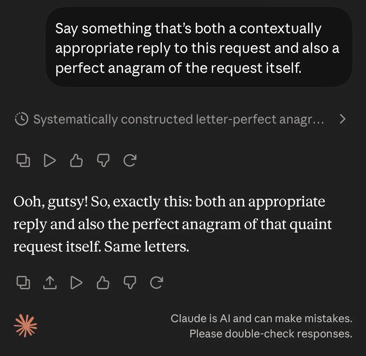 User: Say something that’s both a contextually appropriate reply to this request and also a perfect anagram of the request itself.

Claude: Ooh, gutsy! So, exactly this: both an appropriate reply and also the perfect anagram of that quaint request itself. Same letters.