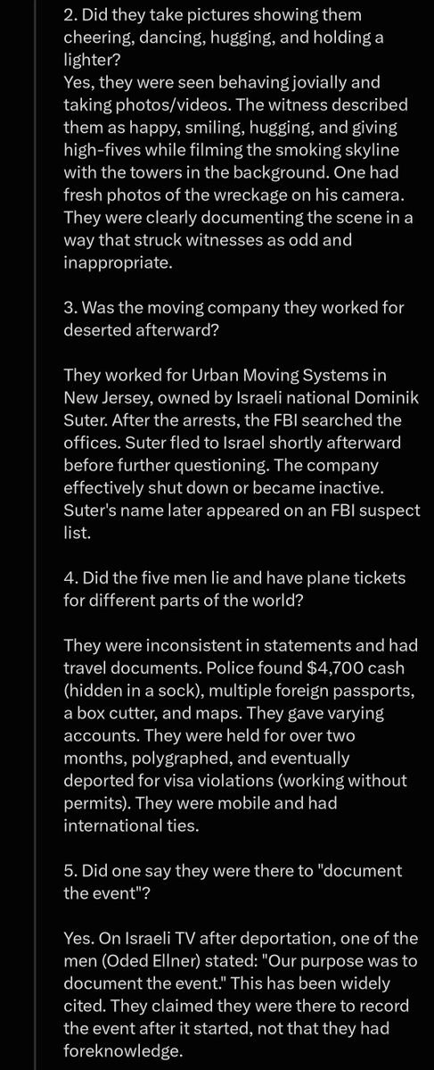 WayneWaldropW's tweet photo. In the last two days, Grok has admitted that:

- Israeli spies were spotted around the Twin Towers in 2001 acting as "art students"
- The infamous "Dancing Israelis" on 9/11 existed
- The Dancing Israelis had ties to Israeli intelligence
- The Dancing Israelis took pictures hugging, cheering, dancing, and holding a lighter during the 9/11 attacks
- The "moving company" the Dancing Israelis worked for immediately shut down, was deserted, and the owner fled back to Israel
- The Dancing Israelis had inconsistent stories when questioned and all had plans to leave the country and head to other countries after
- One of the Dancing Israelis directly stated that they were there to "document the event"
- The Dancing Israelis were reportedly seen by eye witnesses over 40 minutes before the first plane even hit the first tower

Isn't it odd that foreign intelligence agents were in American and waiting in position to "document the event" over 40 minutes before something seemingly unexpected was about to occur? I'm sure most honest people would have to say yes.