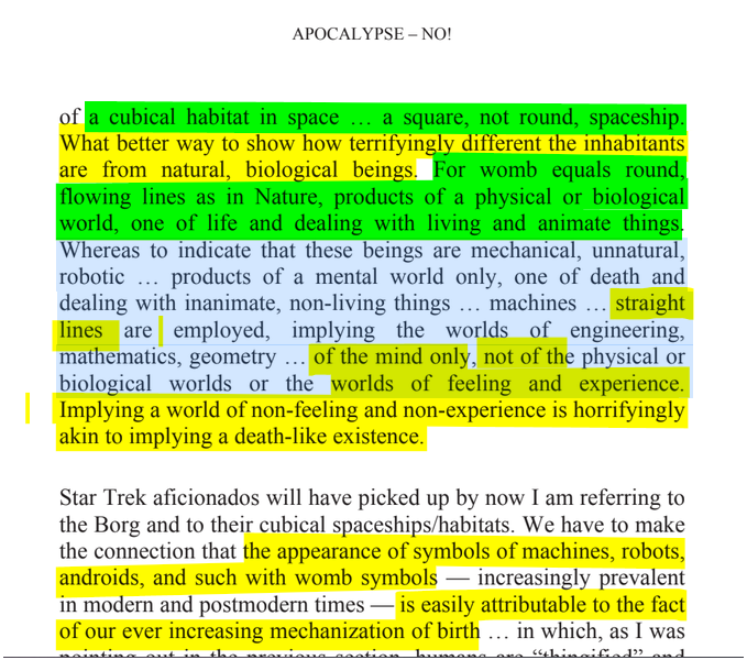 sillymickel's tweet photo. *APOCALYPSE NO: Apocalypse or Earth Rebirth & the Emerging Perinatal Unconscious* (2013) by Michael Adzema.
Chapter 3, p. 35
๐งตClick this panel for Thread, complete book
or, for free pdf copy: https://t.co/FCcLfV3Cr5
37/ ๐งต๐ ๐ก๐๐ #AN ๐ฅ๐ซ #ApocalypseNO ๐ฅ๐ซ#TruthWarriors โ #climate ๐๐ฅ #ecopsychology ๐โฎ๏ธ #Primal โฎ๏ธ#Psychology โฎ๏ธ #ecocide ๐ฅ #rebirth ๐ฆ #thanatos ๐งโโ๏ธ #eros ๐ #birth ๐ #perinatal ๐ #humanicide โฐโ #environment ๐
APOCALYPSE โ NO!
Page 35
โฆof a cubical habitat in space ... a square, not round, spaceship. What better way to show how terrifyingly different the inhabitants are from natural, biological beings. For womb equals round, flowing lines as in Nature, products of a physical or biological world, one of life and dealing with living and animate things. Whereas to indicate that these beings are mechanical, unnatural, robotic ... products of a mental world only, one of death and dealing with inanimate, non-living things ... machines ... straight lines are employed, implying the worlds of engineering, mathematics, geometry ... of the mind only, not of the physical or biological worlds or the worlds of feeling and experience. Implying a world of non-feeling and non-experience is horrifyingly akin to implying a death-like existence.
Star Trek aficionados will have picked up by now I am referring to the Borg and to their cubical spaceships/habitats. We have to make the connection that the appearance of symbols of machines, robots, androids, and such with womb symbols โ increasingly prevalent in modern and postmodern times โ is easily attributable to the fact of our ever increasing mechanization of birth