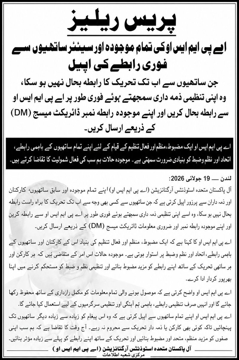 OfficialAPMSO_'s tweet photo. اے پی ایم ایس او کی تمام موجودہ اور سینئر ساتھیوں سے فوری رابطہ بحال کرنے کی اپیل
جن ساتھیوں سے اب تک تحریک کا براہِ راست رابطہ بحال نہیں ہو سکا، وہ اپنی تنظیمی ذمہ داری سمجھتے ہوئے فوری طور پر اے پی ایم ایس او سے رابطہ کریں اور اپنے موجودہ رابطہ نمبر ڈائریکٹ میسج (DM) کے ذریعے ارسال کریں۔
لندن — 19 جولائی 2026:
آل پاکستان متحدہ اسٹوڈنٹس آرگنائزیشن (اے پی ایم ایس او) اپنے تمام موجودہ اور سینئر ساتھیوں، سے پرزور اپیل کرتی ہے کہ اگر کسی بھی وجہ سے اب تک تحریک کے ساتھ ان کا براہِ راست رابطہ بحال نہیں ہو سکا تو وہ اسے اپنی تنظیمی ذمہ داری سمجھتے ہوئے فوری طور پر اے پی ایم ایس او سے رابطہ کریں اور اپنے موجودہ رابطہ نمبر اور ضروری معلومات ڈائریکٹ میسج (DM) کے ذریعے ارسال کریں۔
اے پی ایم ایس او کا کہنا ہے کہ ایک مضبوط، منظم اور فعال تنظیم کی اصل قوت اس کے کارکنان، ساتھیوں اور ذمہ داران کے باہمی رابطے، اتحاد اور نظم و ضبط میں مضمر ہے۔ موجودہ حالات اس امر کے متقاضی ہیں کہ ہر ساتھی تحریک کے ساتھ اپنے رابطے کو مزید مضبوط بنائے اور تنظیمی استحکام کے لیے اپنا بھرپور کردار ادا کرے۔
اے پی ایم ایس او واضح کرتی ہے کہ موصول ہونے والی تمام معلومات کو مکمل رازداری کے ساتھ محفوظ رکھا جائے گا اور انہیں صرف تنظیمی رابطے، باہمی ہم آہنگی اور تنظیمی سرگرمیوں کے لیے استعمال کیا جائے گا۔
اے پی ایم ایس او اپنے تمام موجودہ اور سینئر ساتھیوں سے اپیل کرتی ہے کہ وہ اس پیغام کو زیادہ سے زیادہ دیگر ساتھیوں تک پہنچائیں تاکہ کوئی بھی کارکن یا ذمہ دار تحریک سے رابطے سے محروم نہ رہے۔ آج وقت کا تقاضا ہے کہ ہم سب متحد، منظم اور ایک دوسرے سے مربوط رہتے ہوئے تحریک کو مزید مضبوط بنانے میں اپنا فعال کردار ادا کریں۔
آل پاکستان متحدہ اسٹوڈنٹس آرگنائزیشن (اے پی ایم ایس او) مرکزی شعبۂ اطلاعات