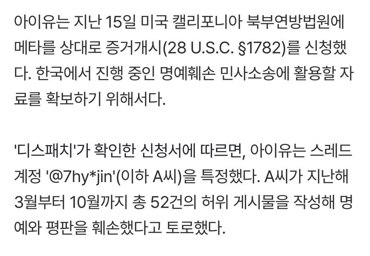 iuedelweiss's tweet photo. [단독] "악플러 7hy*jin을 찾아달라"…아이유, 美법원 신원조회 요청

IU asked a U.S. court to identify the hater behind the Thread account 7hy*jin.

On the 15th, IU filed an application in the U.S. District Court for the Northern District of California seeking discovery from Meta pursuant to 28 U.S.C. § 1782. The purpose is to obtain evidence for use in an ongoing civil defamation lawsuit in South Korea.

According to the application reviewed by Dispatch, IU identified the Threads account “@ 7hy*jin.” She alleged that the user damaged her reputation and public image by publishing a total of 52 false posts between March and October of last year.

[…]

🔗 https://t.co/6tBGPpgmp2

#아이유 #IU