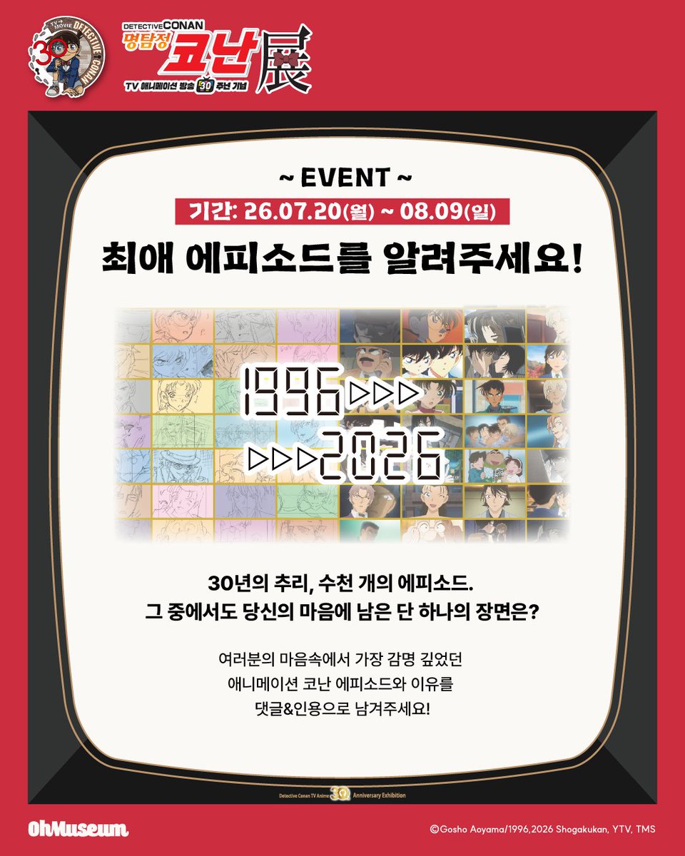smg_museum's tweet photo. 🕶️명탐정 코난전 -TV 애니메이션 방송 30주년 기념-

[EVENT] 최애 에피소드를 알려주세요!
이벤트 기간: 26.07.20 ~ 08.09

30년의 추리, 수천 개의 에피소드. 
그 중에서도 여러분의 마음에 남은 장면은 무엇인가요?
가장 감명 깊었던 애니메이션 코난 에피소드와 이유를 남겨주시면 추첨을 통해 전시 무료 입장 기회를 드립니다!

#명탐정코난전
-기간: 26.08.12(수) ~ 11.29(일)
-장소: AK PLAZA 홍대 4F (서울특별시 마포구 양화로188)