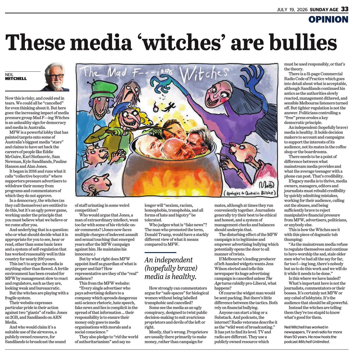 MFWitches's tweet photo. Who the fuck died and left Neil Mitchell in charge, witches?

Because he certainly THINKS he’s in charge, and thinks he has the right to call us witches bullies and unhealthy and ugly and god knows what else he spewed in his diatribe of sad-man-feels we can’t even be bothered to read in full since it’s so unbelievably juvenile. In addition, just the fact this word salad of nonsense was even published by a masthead which calls itself fair and mature shows his employers and almost all the mainstream media are no better than him, and all of them have officially lost the fucking plot. 

Wanna tissue for your issue, Neil?

Here’s just a small part of this bloke’s longing for a world where HE and a few of his numpty mates had the only deserving microphones in the land:
“In a democracy, the witches (as they call themselves) are entitled to do this, but it’s an ugly power game, working under the principle that you must believe what we believe or we come after you. In a democracy, the witches (as they call themselves) are entitled to do this, but it’s an ugly power game, working under the principle that you must believe what we believe or we come after you.”
https://t.co/hvAmcpXmYg

These fuckers have lost the plot. There’s so much wrong with Mitchell’s whinge-fest it’s laughable, but (once again) his diatribe of hate boils down to his belief that only THEY (the straight white wealthy old men, that is) are entitled to say what the plebs they’ve decided to rule over are allowed to think and feel. Only THEY are allowed to control the predominant narrative. Only THEY get power over column inches and airwaves. Only THEY get to earn a living by influencing advertisers, politicians and the public discourse. Only THEY ever have grievances and reasons to be outraged and horrified. Not those they as a collective of billionaires and those licking the billionaires arses steadfastly ignored, demeaned and held power over for centuries. 

Oh no, never anyone else but them. And as soon as an organisation with just a sliver of new power to subvert their narrative appears, they have to use the media they still control to attempt to discredit and destroy us and call us names. 

There’s SO MUCH MORE WE COULD SAY about the piece and its accompanying deeply misogynistic pic (we can just imagine all the boys sniggering over their bro-code cleverness in coming up with that witchy Dahl concept), but TBH we can’t be bothered. Anyone can see the glaring hypocrisy and stupidity in the words below without us needing to say it.

The piece is so execrable we’ve now decided to bring forward the launch of our new campaign to later this week, even though we’re going to be scrambling to get ourselves organised in time. This is because the fucker we’re going to highlight next is employed by one of the same companies which employs Neil Mitchell, and we’ve fucking-well had enough of the DARVO attacks from this same ugly cohort of dreary toe-rags. So thanks, Mitchell, for the inspiration. And if any witches can please fund this new campaign so we can move forward on it, please read the last para of this post and get on board.

These fuckers can all get comprehensively fucked. And if this response to us is all they’ve got, we’re proud to inspire their ridiculous bleatings of old-white-man rage. 

Bring it the fuck on. 
_________

We won’t stop till advertisers stop funding filth. Go to https://t.co/gefVqPNM7A to learn how to contact advertisers. Or go directly to FOE lists for ongoing campaigns here: https://t.co/Es49qK4TCo . Send all responses you get to witches@mfw.org.au.

Please also support our work to get rid of Vile Kyle: it’s a subscription to the future for the price of a coffee (or two) each month:
https://t.co/LES4fbWnAs

#ToYourBrooms