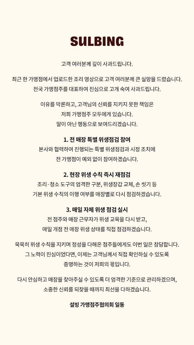 SULBING_offcl's tweet photo. 최근 가맹점의 위생 관리 문제로 설빙을 아껴 주시는
고객 여러분께 불안과 심려를 끼쳐드린 점 진심으로 사과드립니다.

당시 작업 과정과 해당 동영상을 업로드한 관계자 진술을 바탕으로
사실 관계를 엄밀히 확인하는 한편, 해당 매장의 조리시설과
식재료 관리, 작업 동선 등 위생관리 전반을 점검하고 있습니다.

사실 관계 확인과 별개로, 모든 설빙 가맹점에서는 자가 위생점검을 실시하며, 본사에서도 특별 위생 점검을 병행할 예정입니다. 
위생 관리 기준 등에 대한 교육을 강화하고, 현장 관리 체계 전반도
다시 점검해 동일한 문제가 재발하지 않도록 하겠습니다.

가맹점 관리에 미흡했던 본사의 책임을 엄중하게 받아들이고 있으며, 
이번 일을 계기로 매장 위생관리 기준과 점검체계를 다시 살펴보고, 
고객 여러분께서 안심하고 이용하실 수 있도록 관리에 더욱 힘쓰겠습니다.

다시 한번 깊이 사과드립니다.