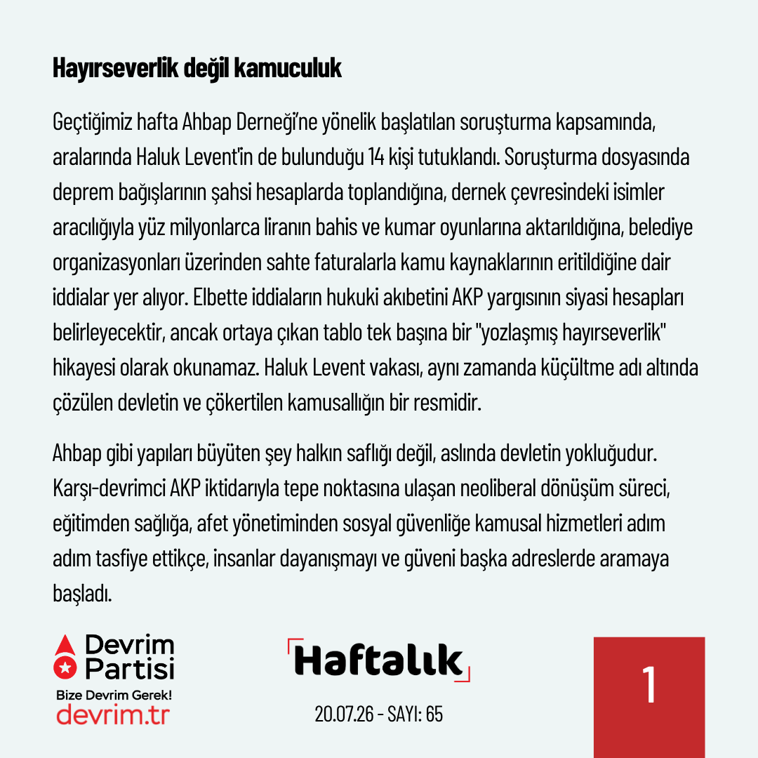 Devrim_Partisi's tweet photo. Devlet Küçüldükçe Soygun Büyüyor

Geride bıraktığımız haftanın önemli gelişmelerini kısaca değerlendirdiğimiz "Haftalık" yeni sayısıyla yayında:

Hayırseverlik değil kamuculuk

Geçtiğimiz hafta Ahbap Derneği’ne yönelik başlatılan soruşturma kapsamında, aralarında Haluk Levent'in de bulunduğu 14 kişi tutuklandı. Soruşturma dosyasında deprem bağışlarının şahsi hesaplarda toplandığına, dernek çevresindeki isimler aracılığıyla yüz milyonlarca liranın bahis ve kumar oyunlarına aktarıldığına, belediye organizasyonları üzerinden sahte faturalarla kamu kaynaklarının eritildiğine dair iddialar yer alıyor. Elbette iddiaların hukuki akıbetini AKP yargısının siyasi hesapları belirleyecektir, ancak ortaya çıkan tablo tek başına bir "yozlaşmış hayırseverlik" hikayesi olarak okunamaz. Haluk Levent vakası, aynı zamanda küçültme adı altında çözülen devletin ve çökertilen kamusallığın bir resmidir.

Ahbap gibi yapıları büyüten şey halkın saflığı değil, aslında devletin yokluğudur. Karşı-devrimci AKP iktidarıyla tepe noktasına ulaşan neoliberal dönüşüm süreci, eğitimden sağlığa, afet yönetiminden sosyal güvenliğe kamusal hizmetleri adım adım tasfiye ettikçe, insanlar dayanışmayı ve güveni başka adreslerde aramaya başladı. Devletin bu çözülüşünden doğan boşluklara ise mafya-çeteler, tarikatlar, sermaye ve siyasi patronaj ilişkileri yerleşti. Bu tablo, yaratılmak istenen neoliberal toplum modeliyle de tam bir uyum içindeydi. O nedenle bugün, devasa para trafiğinin ve bağışların en büyük adresi olan tarikat ve cemaatlerin kılına dahi dokunulmuyor.

Meselenin bir diğer boyutu ise neoliberal dönüşümün yurttaşlık kavramını tasfiye etmiş olmasıdır. Kamusal alanın eşit yurttaşının yerini, tebaalaştırılmak istenen ve “hayırseverlerin” merhametine muhtaç bırakılan bireyler aldı. Toplumsal bağları çözülen, yalnızlaştırılan insanların topluluk olma özlemi ise bir sömürü alanına dönüştürüldü. Kimileri tarikatlarda, kimileri ise "iyilik hareketi" ambalajlı derneklerde bu özlemin karşılığını aradı. Halkın duygularının, dayanışma iradesinin ve deprem gecesi cebindeki son parayı gönderen umudunun şaibeli para trafiklerine konu edilmesi, bu çürümüş düzenin halkı nasıl bir bataklığa sürüklediğini bütün çıplaklığıyla göstermektedir.

Her ne kadar bu yönü unutturulmak istense de 10 yıl önce gerçekleşen 15 Temmuz Darbe Girişimi de karşı-devrimci dönüşümün ortağı olan ve bu süreçte açılan alanlarla kuvvet bulan Amerikancı bir tarikatın hamlesiydi. Bugün de kamuya ait birçok görev, cemaat ve tarikatlara ihale edilerek yurttaşlarımız istismar ediliyor. Bu yapılara akıtılan kamu kaynakları ise tartışma konusu bile edilmiyor.

Karşı-devrim iktidarının Haluk Levent soruşturmasını kendi kirli hesapları için kullanmaya çalışacağı, meseleyi birkaç ünlü ismin şahsi günahına indirgeyerek asıl sorumluluğu gizleyeceği açıktır. Oysa hesap sorulması gereken, kamuyu çökerten, Kızılay'ı ticarethaneye çeviren, afet yönetimini yandaş kayırmacılığına teslim eden düzenin ta kendisidir. Halkın dayanışma iradesi ne şahıslara ne derneklere ne de tarikatlara emanet edilebilir. Gerçek ve eşitlikçi tek güvence kamuculuktur; Eğitimi, sağlığı, afet yönetimini ve sosyal güvenliği yurttaşlık hakkı olarak örgütleyen bir kamusal düzendir. Bu düzeni kuracak olan da kerameti kendinden menkul kurtarıcılar değil, örgütlü halkın kendisidir.
