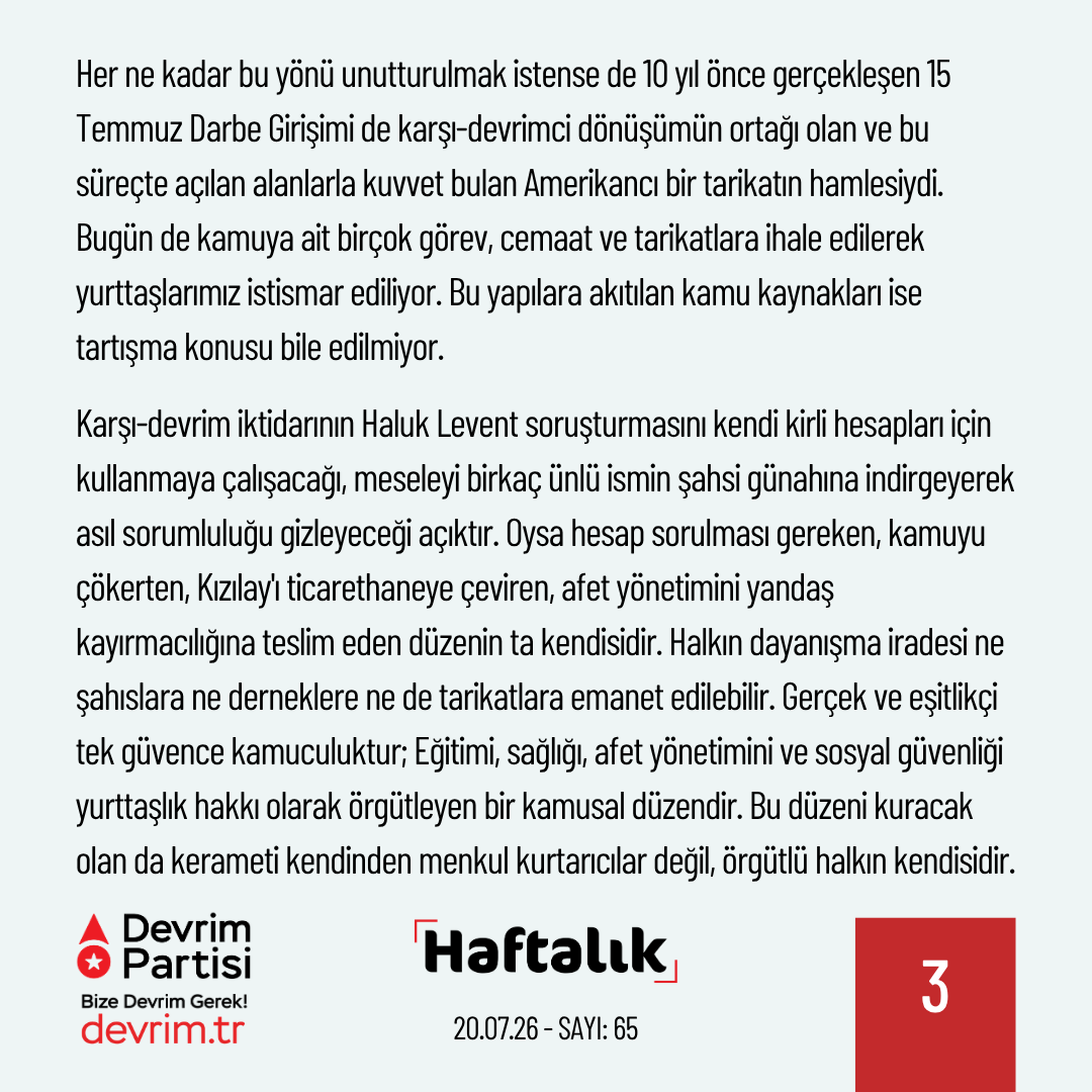 Devrim_Partisi's tweet photo. Devlet Küçüldükçe Soygun Büyüyor

Geride bıraktığımız haftanın önemli gelişmelerini kısaca değerlendirdiğimiz "Haftalık" yeni sayısıyla yayında:

Hayırseverlik değil kamuculuk

Geçtiğimiz hafta Ahbap Derneği’ne yönelik başlatılan soruşturma kapsamında, aralarında Haluk Levent'in de bulunduğu 14 kişi tutuklandı. Soruşturma dosyasında deprem bağışlarının şahsi hesaplarda toplandığına, dernek çevresindeki isimler aracılığıyla yüz milyonlarca liranın bahis ve kumar oyunlarına aktarıldığına, belediye organizasyonları üzerinden sahte faturalarla kamu kaynaklarının eritildiğine dair iddialar yer alıyor. Elbette iddiaların hukuki akıbetini AKP yargısının siyasi hesapları belirleyecektir, ancak ortaya çıkan tablo tek başına bir "yozlaşmış hayırseverlik" hikayesi olarak okunamaz. Haluk Levent vakası, aynı zamanda küçültme adı altında çözülen devletin ve çökertilen kamusallığın bir resmidir.

Ahbap gibi yapıları büyüten şey halkın saflığı değil, aslında devletin yokluğudur. Karşı-devrimci AKP iktidarıyla tepe noktasına ulaşan neoliberal dönüşüm süreci, eğitimden sağlığa, afet yönetiminden sosyal güvenliğe kamusal hizmetleri adım adım tasfiye ettikçe, insanlar dayanışmayı ve güveni başka adreslerde aramaya başladı. Devletin bu çözülüşünden doğan boşluklara ise mafya-çeteler, tarikatlar, sermaye ve siyasi patronaj ilişkileri yerleşti. Bu tablo, yaratılmak istenen neoliberal toplum modeliyle de tam bir uyum içindeydi. O nedenle bugün, devasa para trafiğinin ve bağışların en büyük adresi olan tarikat ve cemaatlerin kılına dahi dokunulmuyor.

Meselenin bir diğer boyutu ise neoliberal dönüşümün yurttaşlık kavramını tasfiye etmiş olmasıdır. Kamusal alanın eşit yurttaşının yerini, tebaalaştırılmak istenen ve “hayırseverlerin” merhametine muhtaç bırakılan bireyler aldı. Toplumsal bağları çözülen, yalnızlaştırılan insanların topluluk olma özlemi ise bir sömürü alanına dönüştürüldü. Kimileri tarikatlarda, kimileri ise "iyilik hareketi" ambalajlı derneklerde bu özlemin karşılığını aradı. Halkın duygularının, dayanışma iradesinin ve deprem gecesi cebindeki son parayı gönderen umudunun şaibeli para trafiklerine konu edilmesi, bu çürümüş düzenin halkı nasıl bir bataklığa sürüklediğini bütün çıplaklığıyla göstermektedir.

Her ne kadar bu yönü unutturulmak istense de 10 yıl önce gerçekleşen 15 Temmuz Darbe Girişimi de karşı-devrimci dönüşümün ortağı olan ve bu süreçte açılan alanlarla kuvvet bulan Amerikancı bir tarikatın hamlesiydi. Bugün de kamuya ait birçok görev, cemaat ve tarikatlara ihale edilerek yurttaşlarımız istismar ediliyor. Bu yapılara akıtılan kamu kaynakları ise tartışma konusu bile edilmiyor.

Karşı-devrim iktidarının Haluk Levent soruşturmasını kendi kirli hesapları için kullanmaya çalışacağı, meseleyi birkaç ünlü ismin şahsi günahına indirgeyerek asıl sorumluluğu gizleyeceği açıktır. Oysa hesap sorulması gereken, kamuyu çökerten, Kızılay'ı ticarethaneye çeviren, afet yönetimini yandaş kayırmacılığına teslim eden düzenin ta kendisidir. Halkın dayanışma iradesi ne şahıslara ne derneklere ne de tarikatlara emanet edilebilir. Gerçek ve eşitlikçi tek güvence kamuculuktur; Eğitimi, sağlığı, afet yönetimini ve sosyal güvenliği yurttaşlık hakkı olarak örgütleyen bir kamusal düzendir. Bu düzeni kuracak olan da kerameti kendinden menkul kurtarıcılar değil, örgütlü halkın kendisidir.