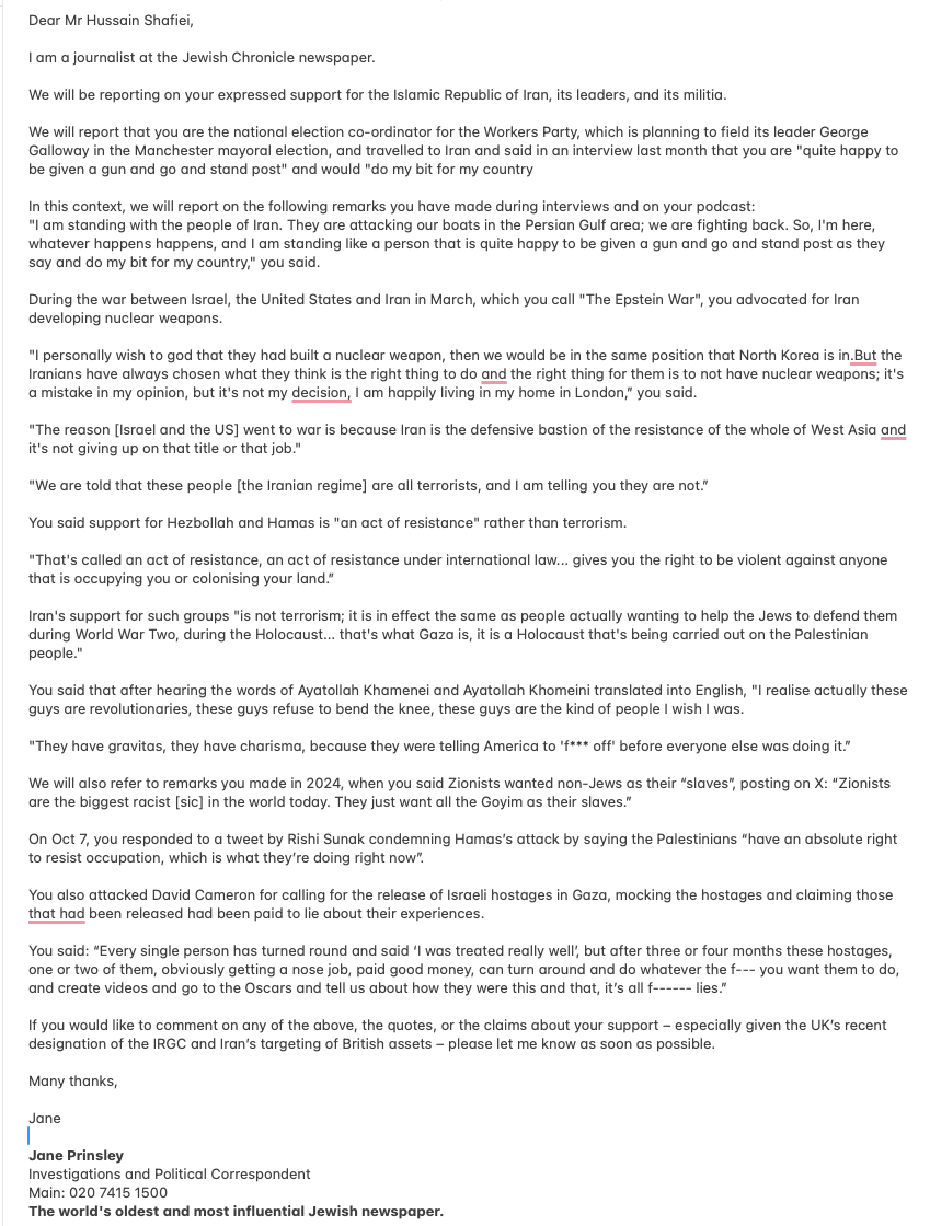HussainShafiei's tweet photo. I have been forwarded an email from a "Journalist" Jane at the Jewish Chronicle. I have posted an image of the email that she sent to the @WorkersPartyGB, trying to embroil the party that I love with nonsense because I know that they will never ever publish the truth. I have written this, and I'm publishing it to my social media myself.  The following is my response to her hit piece.

The irony of the @JewishChron  Jewish Chronicle publishing a hit piece on me after its editorial support for Israel's Genocide in Gaza and the illegal war against Iran is not lost on me. From my perspective, its coverage reflects consistent support for the Israeli government, which may explain why my anti-war position is misrepresented.

For the record, I am not the National Coordinator of the Workers Party. I stepped down over a year ago following a personal injury. A basic fact check would have confirmed this. But your aim isn’t journalism; it's a basic hit piece.

My position is consistent: just as I would support the UK's right to defend itself against an unlawful invasion, I apply the same principle to Iran. You may disagree with that position, but it is a principled anti-war stance rather than a selective one. This may be an alien concept to the Jewish Chronicle, which puts Israel first and, as such, supports Israel’s illegal wars.

I support nuclear deterrence as a means of preventing war. If Israel is accepted as possessing a nuclear deterrent, I believe the same principle should apply to Iran. My view is that mutual deterrence reduces the likelihood of conflict. North Korea is often cited as an example of a state that has not been invaded since acquiring nuclear weapons, although the reasons are debated. Can you explain why you have no issue with Israel illegally acquiring a nuclear bomb?

I am not surprised that you object to my statement that "what is happening in Gaza is a Holocaust against the Palestinian people." It’s a clear example of Zionism, which is Jewish supremacy. That a Palestinian life is worth less than a Jewish life.

Please include my response in full. As I will be publishing it on social media, where it will get more views than your weak attempt at a hit-piece.