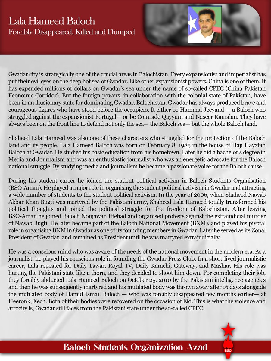 BSO__AZAD's tweet photo. 𝐒𝐡𝐚𝐡𝐞𝐞𝐝 𝐋𝐚𝐥𝐚 𝐇𝐚𝐦𝐞𝐞𝐝:
𝐅𝐨𝐫𝐜𝐢𝐛𝐥𝐲 𝐃𝐢𝐬𝐚𝐩𝐩𝐞𝐚𝐫𝐞𝐝, 𝐊𝐢𝐥𝐥𝐞𝐝 𝐚𝐧𝐝 𝐃𝐮𝐦𝐩𝐞𝐝
𝟏𝟗𝟖𝟓-𝟐𝟎𝟏𝟎

Gwadar city is strategically one of the crucial areas in Balochistan. Every expansionist and imperialist has put their evil eyes on the deep hot sea of Gwadar. Like other expansionist powers, China is one of them. It has expended millions of dollars on Gwadar’s sea under the name of so-called CPEC (China Pakistan Economic Corridor). But the foreign powers, in collaboration with the colonial state of Pakistan, have been in an illusionary state for dominating Gwadar, Balochistan. Gwadar has always produced brave and courageous figures who have stood before the occupiers. It either be Hammal Jeeyand — a Baloch who struggled against the expansionist Portugal— or be Comrade Qayyum and Naseer Kamalan. They have always been on the front line to defend not only the sea— the Baloch sea— but the whole Baloch land.

Shaheed Lala Hameed was also one of these characters who struggled for the protection of the Baloch land and its people. Lala Hameed Baloch was born on February 8, 1985 in the house of Haji Hayatan Baloch at Gwadar. He studied his basic education from his hometown. Later he did a bachelor’s degree in Media and Journalism and was an enthusiastic journalist who was an energetic advocate for the Baloch national struggle. By studying media and journalism he became a passionate voice for the Baloch cause.

During his student career he joined the student political activism in Baloch Students Organisation (BSO-Aman). He played a major role in organising the student political activism in Gwadar and attracting a wide number of students to the student political activism. In the year of 2006, when Shaheed Nawab Akbar Khan Bugti was martyred by the Pakistani army, Shaheed Lala Hameed totally transformed his political thoughts and joined the political struggle for the freedom of Balochistan. After leaving BSO-Aman he joined Baloch Noujawan Ittehad and organised protests against the extrajudicial murder of Nawab Bugti. He later became part of the Baloch National Movement (BNM), and played his pivotal role in organising BNM in Gwadar as one of its founding members in Gwadar. Later he served as its Zonal President of Gwadar, and remained as President until he was martyred extrajudicially.

He was a conscious mind who was aware of the needs of the national movement in the modern era. As a journalist, he played his conscious role in founding the Gwadar Press Club. In a short-lived journalistic career, Lala repeated for Daily Tawar, Royal TV, Daily Karachi, Gateway, and Mashar. His role was hurting the Pakistani state like a thorn, and they decided to shoot him down. For completing their job, they forcibly abducted Lala Hameed Baloch on October 25, 2010 by the Pakistani intelligence agencies and then he was subsequently martyred and his mutilated body was thrown away after 16 days alongside the mutilated body of Hamid Ismail Baloch — who was forcibly disappeared few months earlier— at Heeronk, Kech. Both of their bodies were recovered on the occasion of Eid. This is what the violence and atrocity is, Gwadar still faces from the Pakistani state under the so-called CPEC.

𝐁𝐚𝐥𝐨𝐜𝐡 𝐒𝐭𝐮𝐝𝐞𝐧𝐭𝐬 𝐎𝐫𝐠𝐚𝐧𝐢𝐳𝐚𝐭𝐢𝐨𝐧 𝐀𝐳𝐚𝐝