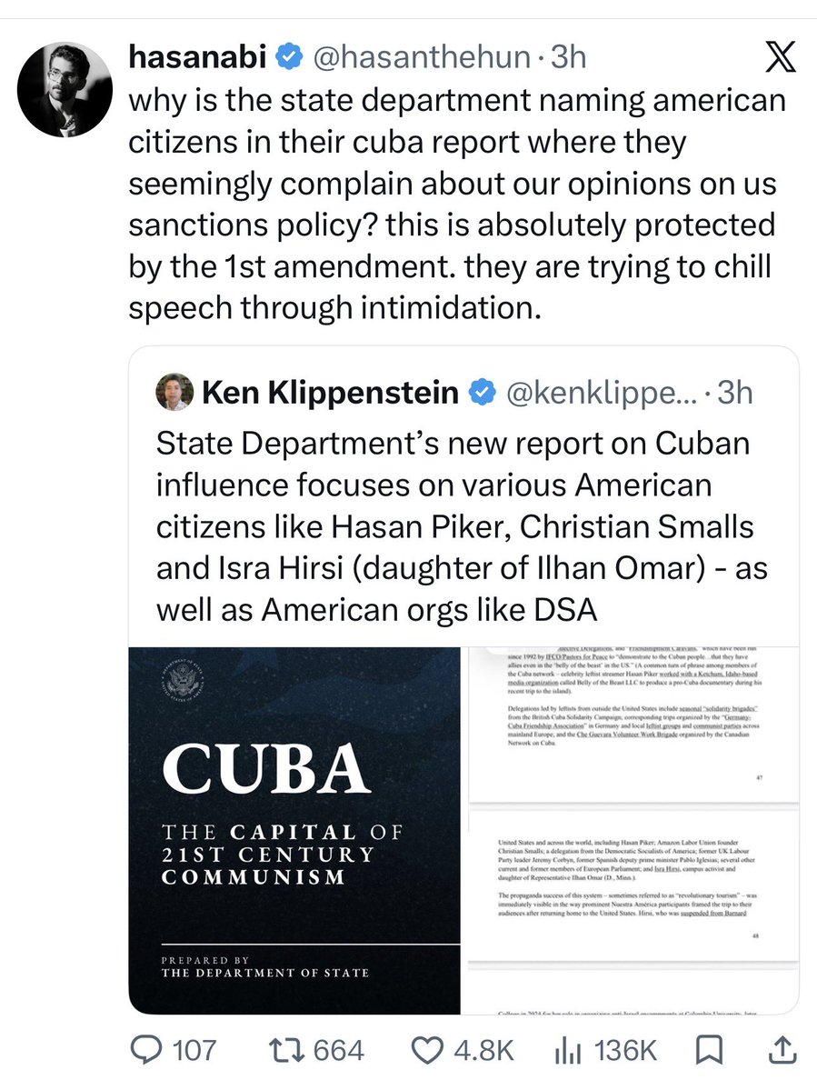 DropSiteNews's tweet photo. 🇨🇺 REPORT | State Department casts US peace activists as tools of Havana in report critics call ‘McCarthyite’

A new 99-page State Department report on Cuba is drawing accusations of McCarthyism from peace groups and civil liberties advocates for naming private American citizens, including a member of Congress’s daughter, over their opposition to U.S. policy.

The report, titled “Cuba: The Capital of 21st Century Communism,” casts the island as a decades-long covert threat that has “infiltrated the highest reaches of the U.S. government” and “cultivated generations of American activists.” In a section on “revolutionary tourism,” it names streamer Hasan Piker (@hasanthehun), Amazon Labor Union founder Christian Smalls, the Democratic Socialists of America, former UK Labour leader Jeremy Corbyn, and Isra Hirsi, a campus activist and the daughter of Rep. Ilhan Omar, over their participation in a March 2026 aid convoy to Cuba. It goes on to note that Hirsi was suspended from Barnard in 2024 for organizing Gaza solidarity encampments.

“Why is the State Department naming American citizens in their Cuba report where they seemingly complain about our opinions on US sanctions policy?” Piker wrote. “This is absolutely protected by the 1st Amendment. They are trying to chill speech through intimidation.”

@MedeaBenjamin of @codepink, whose group is also named, called the report “McCarthyism, plain and simple.” She told Drop Site that CODEPINK is now under Treasury Department investigation for bringing medical supplies to Cuban children’s hospitals. “The people delivering medicine are under investigation, not the officials enforcing policies that deprive Cubans of medicine, food, fuel, and electricity,” she said.

The group Cuban Americans for Cuba called the report “an act of instigation and warmongering,” saying it “reads like a document assembled to confirm a predetermined conclusion.” It said the blockade the report exists to justify has left Cuba with shortages of medicine, a healthcare system starved of supplies, and a collapsing power grid. “Cuba poses no threat to the American people,” the group said.

The report makes no mention of the U.S. energy embargo imposed in January, which the groups note has caused nationwide blackouts and devastating collective punishment across the island.

This month, 136 countries at the UN voted to condemn the suffocating economic sanctions on Cuba, with the U.S. and Israel among the handful opposed.