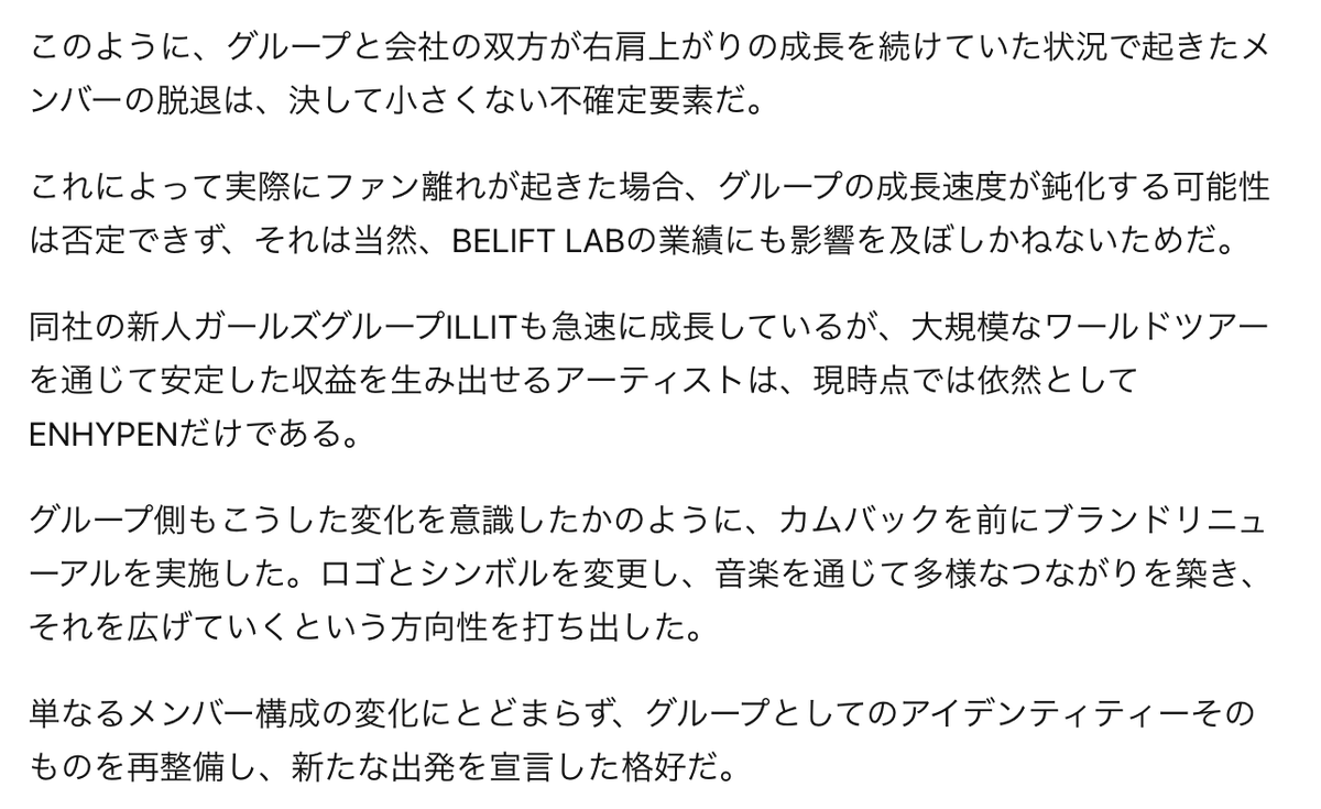 nejimaki_niki's tweet photo. ENHYPENの新たな出発、BELIFT LABの事業戦略に生じる変化とは【エンタコノミー】
https://t.co/Q6of0jIiid
『そうした状況で迎える8thミニアルバムでのカムバックは、6人体制の競争力を証明しなければならない最初の試金石となる見通しだ。
今回の活動の成果は、グループがメンバー再編後も成長を続けられるかどうかを測るだけでなく、BELIFT LABの今後の業績と成長の流れを判断するうえでも、重要な分岐点になるとみられる。』

-以下、記事の抜粋-

ENHYPENが新たなスタートラインに立った。6人体制という変化を迎えた彼らが、所属事務所BELIFT LABの成長を支える原動力であり続けられるのか、関心が集まっている。

-(中略)-

今回のカムバックがひときわ注目されているのは、体制再編後に初めて発表されるアルバムだからだ。ヒスンが今年3月にグループを離れたことで、ENHYPENは6人組へと再編されたが、ファンダムの混乱は容易には収まらなかった。一部のファンはヒスンの復帰を求めるトラックデモを行い、脱退発表から数か月が過ぎた後も、依然として7人体制を支持する声が続いた。

これを受け、リーダーのジョンウォンは今月のライブ配信で、「今も現在のENHYPENを否定している方々が多いように思う」と述べ、「これからENHYPENは6人です」と強調した。

ヒスンの脱退がより大きな衝撃として受け止められたのは、グループがまさに絶頂期を迎えていた時期だったからだ。2020年11月にデビューしたENHYPENは、昨年、2ndフルアルバム『ROMANCE : UNTOLD』で初のトリプルミリオンセラーを達成し、3度目のワールドツアーでは世界各地で約67万6000人の観客を動員した。

-(中略)-

特に昨年の当期純利益では、BTSが所属するHYBE傘下レーベルのBIGHIT MUSICを上回る成果を上げた。

このように、グループと会社の双方が右肩上がりの成長を続けていた状況で起きたメンバーの脱退は、決して小さくない不確定要素だ。

これによって実際にファン離れが起きた場合、グループの成長速度が鈍化する可能性は否定できず、それは当然、BELIFT LABの業績にも影響を及ぼしかねないためだ。

-(中略)-

このように、EVANがソロアーティストとして順調なスタートを切っただけに、今度はENHYPENへと視線が向けられている。

グループはすでに、世界22都市で全35公演を行う、自身最大規模のワールドツアーに突入している。そうした状況で迎える8thミニアルバムでのカムバックは、6人体制の競争力を証明しなければならない最初の試金石となる見通しだ。

今回の活動の成果は、グループがメンバー再編後も成長を続けられるかどうかを測るだけでなく、BELIFT LABの今後の業績と成長の流れを判断するうえでも、重要な分岐点になるとみられる。