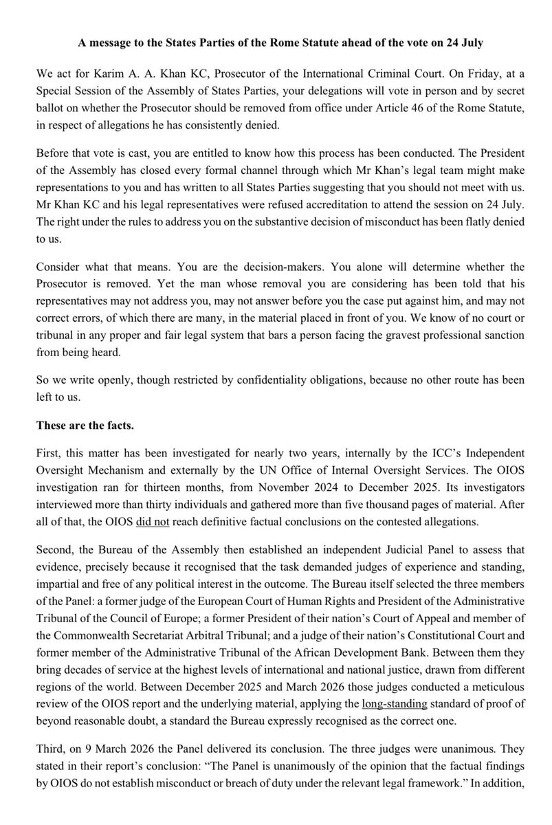 tayab_ali_'s tweet photo. 🚨 An urgent message to the States Parties of the Rome Statute ahead of the vote on 24 July from the Prosecutor’s legal team. 

We act for Karim A. A. Khan KC, Prosecutor of the International Criminal Court. 

On Friday, at a Special Session of the Assembly of States Parties, your delegations will vote in person and by secret ballot on whether the Prosecutor should be removed from office under Article 46 of the Rome Statute, in respect of allegations he has consistently denied.

Before that vote is cast, you are entitled to know how this process has been conducted. 

The President of the Assembly has closed every formal channel through which Mr Khan’s legal team might make representations to you and has written to all States Parties suggesting that you should not meet with us. 

Mr Khan KC and his legal representatives were refused accreditation to attend the session on 24 July. The right under the rules to address you on the substantive decision of misconduct has been flatly denied to us. 

Consider what that means. 

You are the decision-makers. You alone will determine whether the Prosecutor is removed. Yet the man whose removal you are considering has been told that his representatives may not address you, may not answer before you the case put against him, and may not correct errors, of which there are many, in the material placed in front of you. We know of no court or tribunal in any proper and fair legal system that bars a person facing the gravest professional sanction from being heard.

So we write openly, though restricted by confidentiality obligations, because no other route has been left to us.

These are the facts. 🧵👇