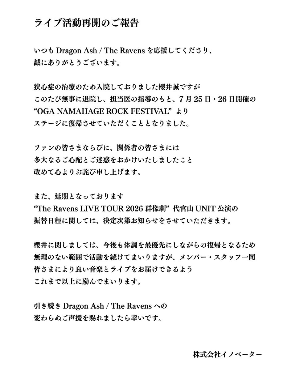 theRAVENS_5's tweet photo. ライブ活動再開のご報告

いつもDragon Ash / The Ravensを応援してくださり、
誠にありがとうございます。

狭心症の治療のため入院しておりました櫻井誠ですが
このたび無事に退院し、担当医の指導のもと、7月25日・26日開催の
“OGA NAMAHAGE ROCK FESTIVAL”より
ステージに復帰させていただくこととなりました。

ファンの皆さまならびに、関係者の皆さまには
多大なるご心配とご迷惑をおかけいたしましたこと
改めて心よりお詫び申し上げます。

また、延期となっております
“The Ravens LIVE TOUR 2026 群像劇”代官山UNIT公演の
振替日程に関しては、決定次第お知らせをさせていただきます。

櫻井に関しましては、今後も体調を最優先にしながらの復帰となるため
無理のない範囲で活動を続けてまいりますが、メンバー・スタッフ一同
皆さまにより良い音楽とライブをお届けできるよう
これまで以上に励んでまいります。

引き続きDragon Ash / The Ravensへの
変わらぬご声援を賜れましたら幸いです。

株式会社イノベーター